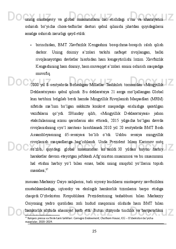 uning   mintaqaviy   va   global   muammolarni   hal   etishdagi   o‘rni   va   ahamiyatini
oshirish   bo‘yicha   chora-tadbirlar   dasturi   qabul   qilinishi   jihatdan   quyidagilarni
amalga oshirish zarurligi qayd etildi:
 birinchidan,   BMT   Xavfsizlik   Kengashini   bosqichma-bosqich   isloh   qilish
darkor.   Uning   doimiy   a’zolari   tarkibi   nafaqat   rivojlangan,   balki
rivojlanayotgan   davlatlar   hisobidan   ham   kengaytirilishi   lozim.   Xavfsizlik
Kengashining ham doimiy, ham muvaqqat a’zolari sonini oshirish maqsadga
muvofiq.
2000   yil   8   sentyabrda   Birlashgan   Millatlar   Tashkiloti   tomonidan   «Mingyillik
Deklaratsiyasi»   qabul   qilindi.   Bu   deklaratsiya   21   asrga   mo‘ljallangan   Global
kun   tartibini   belgilab   berdi   hamda   Mingyillik   Rivojlanish   Maqsadlari   (MRM)
sifatida   ma’lum   bo‘lgan   sakkizta   konkret   maqsadga   erishishga   qaratilgan
vazifalarni   qo‘ydi.   SHunday   qilib,   «Mingyillik   Deklaratsiyasi»   jahon
etakchilarining   azmu   qarorlarini   aks   ettiradi,   2015   yilgacha   bo‘lgan   davrda
rivojlanishning   «yo‘l   xaritasi»   hisoblanadi.2010   yil   20   sentyabrda   BMT   Bosh
Assambleyasining   65-sessiyasi   bo‘lib   o‘tdi.   Ushbu   sessiya   mingyillik
rivojlanish   maqsadlariga   bag‘ishlandi.   Unda   Prezident   Islom   Karimov   nutq
so‘zlib,   quyidagi   global   muammolar   ko‘tarildi:30   yildan   buyon   harbiy
harakatlar davom etayotgan jafokash Afg‘oniston muammosi va bu muammoni
hal   etishni   harbiy   yo‘l   bilan   emas,   balki   uning   muqobil   yo‘llarini   topish
masalasi; 15
xususan   Markaziy Osiyo xalqlarini , turli siyosiy kuchlarni mintaqaviy xavfsizlikni
mustahkamlashga,   iqtisodiy   va   ekologik   hamkorlik   tizimlarini   barpo   etishga
chaqirdi.O‘zbekiston   Respublikasi   Prezidentining   tashabbusi   bilan   Markaziy
Osiyoning   yadro   qurolidan   xoli   hudud   maqomini   olishida   ham   BMT   bilan
hamkorlik   alohida   ahamiyat   kasb   etdi.   Butun   dunyoda   tinchlik   va   barqarorlikni
15
 Xalqaro pressa va think-tank tahlillari:  Carnegie Endowment, Chatham House, ICG  – O‘zbekiston bo‘yicha 
maqolalar, 2020–2024.
25 