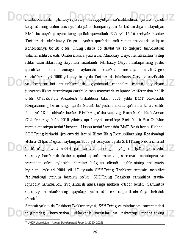 mustahkamlash,   ijtimoiy-iqtisodiy   taraqqiyotga   ko‘maklashish,   yadro   quroli
tarqalishining oldini olish yo‘lida jahon hamjamiyatini birlashtirishga intilayotgan
BMT   bu   xayrli   g‘oyani   keng   qo‘llab-quvvatladi.1997   yil   15-16   sentyabr   kunlari
Toshkentda   «Markaziy   Osiyo   –   yadro   qurolidan   xoli   zona»   mavzuida   xalqaro
konferensiya   bo‘lib   o‘tdi.   Uning   ishida   56   davlat   va   16   xalqaro   tashkilotdan
vakillar ishtirok etdi. Ushbu masala yuzasidan Markaziy Osiyo mamlakatlari tashqi
ishlar   vazirliklarining   Bayonoti   imzolandi.   Markaziy   Osiyo   mintaqasining   yadro
qurolidan   xoli   zonaga   aylanishi   mazkur   mintaqa   xavfsizligini
mustahkamlaydi.2000 yil oktyabr oyida Toshkentda  Markaziy Osiyoda xavfsizlik
va   barqarorlikni   mustahkamlash,   giyohvand   moddalar   tijorati,   uyushgan
jinoyatchilik va terrorizmga qarshi kurash mavzusida xalqaroo konferensiya bo‘lib
o‘tdi.   O‘zbekiston   Prezidenti   tashabbusi   bilan   2001   yilda   BMT   Xavfsizlik
Kengashining   terrorizmga   qarshi   kurash   bo‘yicha   maxsus   qo‘mitasi   ta’sis   etildi.
2002 yil 18-20 oktyabr kunlari BMTning o‘sha vaqtdagi Bosh kotibi Kofi Annan
O‘zbekistonga   keldi.2010   yilning   aprel   oyida   amaldagi   Bosh   kotib   Pan   Gi   Mun
mamlakatimizga tashrif buyurdi. Ushbu tashrif asnosida BMT Bosh kotibi ilk bor .
SHHTning   birinchi   ijro   etuvchi   kotibi   Xitoy   Xalq   Respublikasining   Rossiyadagi
elchisi CHjan Deguan saylangan.2003 yil sentyabr oyida SHHTning Pekin sammit
bo‘lib   o‘tgan.   Unda   «SHHTga   a’zo   davlatlarning   20   yilga   mo‘ljallangan   savdo-
iqtisodiy   hamkorlik   dasturi»   qabul   qilinib,   maxsulot,   sarmoya,   texnologiya   va
xizmatlar   erkin   aylanishi   shartlari   belgilab   olinadi,   tashkilotning   moliyaviy
byudjeti   ko‘riladi.2004   yil   17   iyunda   SHHTning   Toshkent   sammiti   tashkilot
faoliyatidagi   muhim   bosqich   bo‘ldi.   SHHTning   Toshkent   sammitida   savdo-
iqtisodiy   hamkorlikni   rivojlantirish   masalasiga   alohida   e’tibor   berildi.   Sammitda
iqtisodiy   hamkorlikning   quyidagi   yo‘nalishlarini   rag‘batlantirishga   kelishib
olindi: 16
Sammit yakunida Toshkent Deklaratsiyasi, SHHTning vakolatlari va immunitetlari
to‘g‘risidagi   konvensiya,   «Narkotik   vositalar   va   psixotrop   moddalarning
16
 UNDP Uzbekistan –  Annual Development Reports  (2020–2024)
26 