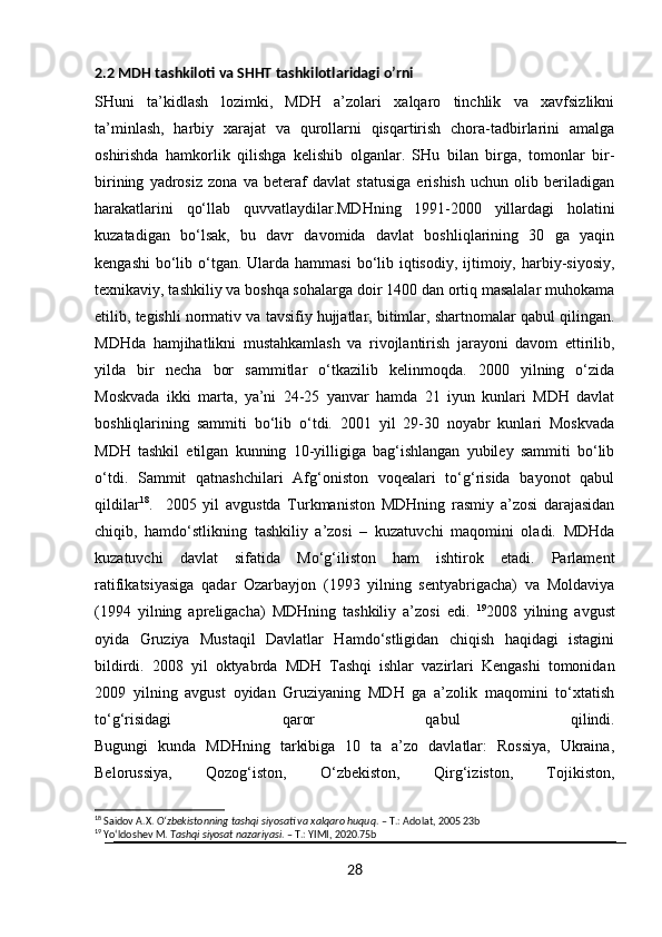 2.2 MDH tashkiloti va SHHT tashkilotlaridagi o’rni
SHuni   ta’kidlash   lozimki,   MDH   a’zolari   xalqaro   tinchlik   va   xavfsizlikni
ta’minlash,   harbiy   xarajat   va   qurollarni   qisqartirish   chora-tadbirlarini   amalga
oshirishda   hamkorlik   qilishga   kelishib   olganlar.   SHu   bilan   birga,   tomonlar   bir-
birining   yadrosiz   zona   va   beteraf   davlat   statusiga   erishish   uchun   olib   beriladigan
harakatlarini   qo‘llab   quvvatlaydilar.MDHning   1991-2000   yillardagi   holatini
kuzatadigan   bo‘lsak,   bu   davr   davomida   davlat   boshliqlarining   30   ga   yaqin
kengashi  bo‘lib o‘tgan.  Ularda  hammasi  bo‘lib iqtisodiy,  ijtimoiy, harbiy-siyosiy,
texnikaviy, tashkiliy va boshqa sohalarga doir 1400 dan ortiq masalalar muhokama
etilib, tegishli normativ va tavsifiy hujjatlar, bitimlar, shartnomalar qabul qilingan.
MDHda   hamjihatlikni   mustahkamlash   va   rivojlantirish   jarayoni   davom   ettirilib,
yilda   bir   necha   bor   sammitlar   o‘tkazilib   kelinmoqda.   2000   yilning   o‘zida
Moskvada   ikki   marta,   ya’ni   24-25   yanvar   hamda   21   iyun   kunlari   MDH   davlat
boshliqlarining   sammiti   bo‘lib   o‘tdi.   2001   yil   29-30   noyabr   kunlari   Moskvada
MDH   tashkil   etilgan   kunning   10-yilligiga   bag‘ishlangan   yubiley   sammiti   bo‘lib
o‘tdi.   Sammit   qatnashchilari   Afg‘oniston   voqealari   to‘g‘risida   bayonot   qabul
qildilar 18
.     2005   yil   avgustda   Turkmaniston   MDHning   rasmiy   a’zosi   darajasidan
chiqib,   hamdo‘stlikning   tashkiliy   a’zosi   –   kuzatuvchi   maqomini   oladi.   MDHda
kuzatuvchi   davlat   sifatida   Mo‘g‘iliston   ham   ishtirok   etadi.   Parlament
ratifikatsiyasiga   qadar   Ozarbayjon   (1993   yilning   sentyabrigacha)   va   Moldaviya
(1994   yilning   apreligacha)   MDHning   tashkiliy   a’zosi   edi.   19
2008   yilning   avgust
oyida   Gruziya   Mustaqil   Davlatlar   Hamdo‘stligidan   chiqish   haqidagi   istagini
bildirdi.   2008   yil   oktyabrda   MDH   Tashqi   ishlar   vazirlari   Kengashi   tomonidan
2009   yilning   avgust   oyidan   Gruziyaning   MDH   ga   a’zolik   maqomini   to‘xtatish
to‘g‘risidagi   qaror   qabul   qilindi.
Bugungi   kunda   MDHning   tarkibiga   10   ta   a’zo   davlatlar:   Rossiya,   Ukraina,
Belorussiya,   Qozog‘iston,   O‘zbekiston,   Qirg‘iziston,   Tojikiston,
18
 Saidov A.X.  O‘zbekistonning tashqi siyosati va xalqaro huquq . – T.: Adolat, 2005 23b
19
 Yo‘ldoshev M.  Tashqi siyosat nazariyasi . – T.: YIMI, 2020.75b
28 