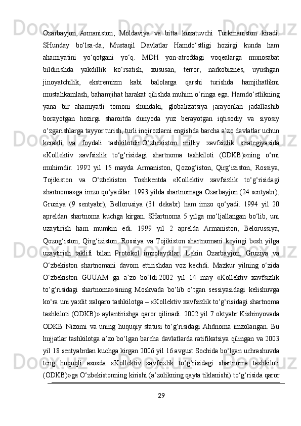 Ozarbayjon,   Armaniston ,   Moldaviya   va   bitta   kuzatuvchi   Turkmaniston   kiradi.
SHunday   bo‘lsa-da,   Mustaqil   Davlatlar   Hamdo‘stligi   hozirgi   kunda   ham
ahamiyatini   yo‘qotgani   yo‘q.   MDH   yon-atrofdagi   voqealarga   munosabat
bildirishda   yakdillik   ko‘rsatish,   xususan,   terror,   narkobiznes,   uyushgan
jinoyatchilik,   ekstremizm   kabi   balolarga   qarshi   turishda   hamjihatlikni
mustahkamlash, bahamjihat harakat qilishda muhim o‘ringa ega. Hamdo‘stlikning
yana   bir   ahamiyatli   tomoni   shundaki,   globalizatsiya   jarayonlari   jadallashib
borayotgan   hozirgi   sharoitda   dunyoda   yuz   berayotgan   iqtisodiy   va   siyosiy
o‘zgarishlarga tayyor turish, turli inqirozlarni engishda barcha a’zo davlatlar uchun
kerakli   va   foydali   tashkilotdir.O‘zbekiston   milliy   xavfsizlik   strategiyasida
«Kollektiv   xavfsizlik   to‘g‘risidagi   shartnoma   tashkiloti   (ODKB)»ning   o‘rni
muhimdir.   1992   yil   15   mayda   Armaniston,   Qozog‘iston,   Qirg‘iziston,   Rossiya,
Tojikiston   va   O‘zbekiston   Toshkentda   «Kollektiv   xavfsizlik   to‘g‘risidagi
shartnoma»ga imzo qo‘yadilar. 1993 yilda shartnomaga Ozarbayjon (24 sentyabr),
Gruziya   (9   sentyabr),   Bellorusiya   (31   dekabr)   ham   imzo   qo‘yadi.   1994   yil   20
apreldan   shartnoma   kuchga   kirgan.   SHartnoma   5   yilga   mo‘ljallangan   bo‘lib,   uni
uzaytirish   ham   mumkin   edi.   1999   yil   2   aprelda   Armaniston,   Belorussiya,
Qozog‘iston,   Qirg‘iziston,   Rossiya   va   Tojikiston   shartnomani   keyingi   besh   yilga
uzaytirish   taklifi   bilan   Protokol   imzolaydilar.   Lekin   Ozarbayjon,   Gruziya   va
O‘zbekiston   shartnomani   davom   ettirishdan   voz   kechdi.   Mazkur   yilning   o‘zida
O‘zbekiston   GUUAM   ga   a’zo   bo‘ldi.2002   yil   14   may   «Kollektiv   xavfsizlik
to‘g‘risidagi   shartnoma»sining   Moskvada   bo‘lib   o‘tgan   sessiyasidagi   kelishuvga
ko‘ra uni yaxlit xalqaro tashkilotga – «Kollektiv xavfsizlik to‘g‘risidagi shartnoma
tashkiloti (ODKB)» aylantirishga qaror qilinadi. 2002 yil 7 oktyabr Kishinyovada
ODKB   Nizomi   va   uning   huquqiy   statusi   to‘g‘risidagi   Ahdnoma   imzolangan.   Bu
hujjatlar tashkilotga a’zo bo‘lgan barcha davlatlarda ratifikatsiya qilingan va 2003
yil 18 sentyabrdan kuchga kirgan.2006 yil 16 avgust Sochida bo‘lgan uchrashuvda
teng   huquqli   asosda   «Kollektiv   xavfsizlik   to‘g‘risidagi   shartnoma   tashkiloti
(ODKB)»ga O‘zbekistonning kirishi (a’zolikning qayta tiklanishi) to‘g‘risida qaror
29 