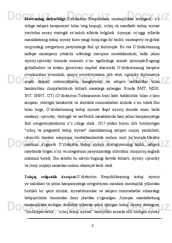Mavzuning   dolzarbligi: O zbekiston   Respublikasi   mustaqillikka   erishgach,   o‘zʻ
oldiga   xalqaro   hamjamiyat   bilan   teng   huquqli,   ochiq   va   manfaatli   tashqi   siyosat
yuritishni   asosiy   strategik   yo‘nalish   sifatida   belgiladi.   Ayniqsa,   so‘nggi   yillarda
mamlakatning tashqi siyosiy kursi yangi bosqichga ko‘tarilib, mintaqaviy va global
miqyosdagi   integratsion   jarayonlarga   faol   qo‘shilmoqda.   Bu   esa   O‘zbekistonning
nafaqat   mintaqaviy   yetakchi   sifatidagi   mavqeini   mustahkamlash,   balki   jahon
siyosiy-iqtisodiy   tizimida   munosib   o‘rin   egallashiga   xizmat   qilmoqda.Bugungi
globallashuv   va   keskin   geosiyosiy   raqobat   sharoitida   O‘zbekistonning   barqaror
rivojlanishini   ta'minlash,   xorijiy   investitsiyalarni   jalb   etish,   iqtisodiy   diplomatiya
orqali   eksport   imkoniyatlarini   kengaytirish   va   xalqaro   tashkilotlar   bilan
hamkorlikni   chuqurlashtirish   dolzarb   masalaga   aylangan.   Bunda   BMT,   MDH,
IHT,   SHHT,   OTI   (O‘zbekiston-Turkmaniston-Iran)   kabi   tashkilotlar   bilan   o‘zaro
aloqalar,   strategik   hamkorlik   va   sheriklik   munosabatlari   alohida   o‘rin   tutadi.Shu
bilan   birga,   O‘zbekistonning   tashqi   siyosati   faqat   siyosiy   doirada   emas,   balki
madaniy, iqtisodiy, ekologik va xavfsizlik masalalarida ham jahon hamjamiyatiga
faol   integratsiyalashuvni   o‘z   ichiga   oladi.   2017-yildan   buyon   olib   borilayotgan
"ochiq   va   pragmatik   tashqi   siyosat"   mamlakatning   xalqaro   imijini   yaxshilash,
ishonchli   hamkor   maqomini   mustahkamlashda   muhim   omil   bo‘lmoqda.Mazkur
mavzuni   o‘rganish   O‘zbekiston   tashqi   siyosiy   strategiyasining   tahlili,   xalqaro
maydonda tutgan o‘rni va integratsion jarayonlardagi ishtirokini chuqurroq anglash
imkonini beradi. Shu sababli bu mavzu bugungi davrda dolzarb, siyosiy, iqtisodiy
va ilmiy nuqtayi nazardan muhim ahamiyat kasb etadi.  
Tadqiq   etilganlik   darajasi: O zbekiston   Respublikasining   tashqi   siyosiy	
ʻ
yo nalishlari va jahon hamjamiyatiga integratsiyasi masalasi mustaqillik yillaridan	
ʻ
boshlab   bir   qator   olimlar,   siyosatshunoslar   va   xalqaro   munosabatlar   sohasidagi
tadqiqotchilar   tomonidan   ilmiy   jihatdan   o‘rganilgan.   Ayniqsa,   mamlakatning
mustaqillikka erishgan dastlabki  yillarida qabul qilingan tashqi  siyosiy strategiya,
“tinchlikparvarlik”, “ochiq tashqi siyosat” tamoyillari asosida olib borilgan siyosiy
3 