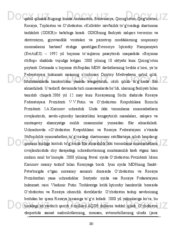 qabul qilinadi.Bugungi kunda Armaniston, Belorussiya, Qozog‘iston, Qirg‘iziston,
Rossiya,   Tojikiston   va   O‘zbekiston   «Kollektiv   xavfsizlik   to‘g‘risidagi   shartnoma
tashkiloti   (ODKB)»   tarkibiga   kiradi.   ODKBning   faoliyati   xalqaro   terrorizm   va
ekstremizm,   giyovandlik   vositalari   va   psixotrop   moddalarning   noqonuniy
muomalasini   bartaraf   etishga   qaratilgan.Evroosiyo   Iqtisodiy   Hamjamiyati
(EvrAzES)   –   1992   yil   bojxona   to‘siqlarini   pasaytirish   maqsadida   «Bojxona
ittifoqi»   shaklida   vujudga   kelgan.   2000   yilning   10   oktyabr   kuni   Qozog‘iston
poytaxti   Ostonada   u   bojxona   ittifoqidan   MDH   davlatlarining   beshta   a’zosi,   ya’ni
Federatsiyasi   hukumati   raisining   o‘rinbosari   Dmitriy   Medvedevni   qabul   qildi.
Muzokaralarda   hamkorlikni   yanada   kengaytirish,   isloh   qilish   to‘g‘risida   fikr
almashiladi. U tashrifi davomida turli muassasalarda bo‘ldi, ularning faoliyati bilan
tanishib   chiqadi.2006   yil   12   may   kuni   Rossiyaning   Sochi   shahrida   Rossiya
Federatsiyasi   Prezidenti   V.V.Putin   va   O‘zbekiston   Respublikasi   Birinchi
Prezidenti   I.A.Karimov   uchrashdi.   Unda   ikki   tomonlama   munosabatlarni
rivojlantirish,   savdo-iqtisodiy   hamkorlikni   kengaytirish   masalalari,   xalqaro   va
mintaqaviy   ahamiyatga   molik   muammolar   yuzasidan   fikr   almashiladi.
Uchrashuvda   «O‘zbekiston   Respublikasi   va   Rossiya   Federatsiyasi   o‘rtasida
Ittifoqchilik munosabatlari   to‘g‘risidagi  shartnomani  ratifikatsiya  qilish  haqida»gi
qonunni kuchga kiritish to‘g‘risida fikr almashildi.Ikki tomonlama munosabatlarni
rivojlantirishda   oliy   darajadagi   uchrashuvlarning   muntazamlik   kasb   etgani   ham
muhim   omil   bo‘lmoqda.   2008   yilning   fevral   oyida   O‘zbekiston   Prezidenti   Islom
Karimov   rasmiy   tashrif   bilan   Rossiyaga   bordi.   Iyun   oyida   MDHning   Sankt-
Peterburgda   o‘tgan   norasmiy   sammiti   doirasida   O‘zbekiston   va   Rossiya
Prezidentlari   yana   uchrashdilar.   Sentyabr   oyida   esa   Rossiya   Fedaratsiyasi
hukumati   raisi   Vladimir   Putin   Toshkentga   keldi.Iqtisodiy   hamkorlik   borasida
O‘zbekiston   va   Rossiya   ishonchli   sheriklardir.   O‘zbekiston   tashqi   savdosining
beshdan bir qismi Rossiya hissasiga to‘g‘ri keladi. 2008 yil yakunlariga ko‘ra, bu
boradagi ko‘rsatkich qariyb 4 milliard AQSH dollarini tashkil qiladi. O‘zbekiston
eksportida   sanoat   mahsulotlarining,   xususan,   avtomobillarning   ulushi   (jami
30 