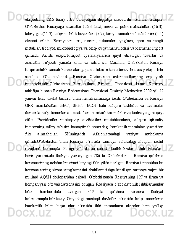 eksportning   28.6   foizi)   ortib   borayotgani   diqqatga   sazovordir.   Bundan   tashqari,
O‘zbekiston   Rossiyaga   xizmatlar   (26.3   foiz),   meva   va   poliz   mahsulotlari   (16.3),
tabiiy gaz (11.3), to‘qimachilik buyumlari (5.7), kimyo sanoati mahsulotlarini (4.1)
eksport   qiladi.   Rossiyadan   esa,   asosan,   uskunalar,   yog‘och,   qora   va   rangli
metalllar, tibbiyot, mikrobiologiya va oziq- ovqat mahsulotlari va xizmatlar import
qilinadi.   Aslida   eksport-import   operatsiyalarida   qayd   etiladigan   tovarlar   va
xizmatlar   ro‘yxati   yanada   katta   va   xilma-xil.   Masalan,   O‘zbekiston   Rossiya
to‘qimachilik sanoati korxonalariga paxta tolasi etkazib beruvchi asosiy eksportchi
sanaladi.   O‘z   navbatida,   Rossiya   O‘zbekiston   avtomobillarining   eng   yirik
importchisidir.O‘zbekiston   Respublikasi   Birinchi   Prezidenti   Islom   Karimov
taklifiga   binoan   Rossiya   Federatsiyasi   Prezidenti   Dmitriy   Medvedev   2009   yil   22
yanvar   kuni   davlat   tashrifi   bilan   mamlakatimizga   keldi.   O‘zbekiston   va   Rossiya
OPK   mamlakatlari   BMT,   SHHT,   MDH   kabi   xalqaro   tashkilot   va   tuzilmalar
doirasida  ko‘p tomonlama asosda ham  hamkorlikni  izchil  rivojlantirayotgani  qayt
etildi.   Prezidentlar   mintaqaviy   xavfsizlikni   mustahkamlash,   xalqaro   iqtisodiy
inqirozning salbiy ta’sirini kamaytirish borasidagi hamkorlik masalalari yuzasidan
fikr   almashdilar.   SHuningdek,   Afg‘onistondagi   vaziyat   muhokama
qilindi.O‘zbekiston   bilan   Rossiya   o‘rtasida   sarmoya   sohasidagi   aloqalar   izchil
rivojlanib   bormoqda.   So‘ngi   yillarda   bu   sohada   faollik   keskin   oshdi.   Masalan,
hozir   yurtimizda   faoliyat   yuritayotgan   786   ta   O‘zbekiston   –   Rossiya   qo‘shma
korxonasining uchdan bir qismi keyingi ikki yilda tuzilgan. Rossiya tomonidan bu
korxonalarning nizom jamg‘armasini shakllantirishga kiritilgan sarmoya xajmi bir
milliard   AQSH   dollorlaridan   oshadi.   O‘zbekistonda   Rossiyaning   127   ta   firma   va
kompaniyasi o‘z vakolatxonasini ochgan. Rossiyada o‘zbekistonlik ishbilarmonlar
bilan   hamkorlikda   tuzilgan   349   ta   qo‘shma   korxona   faoliyat
ko‘rsatmoqda.Markaziy   Osiyodagi   mustaqil   davlatlar   o‘rtasida   ko‘p   tomonlama
hamkorlik   bilan   birga   ular   o‘rtasida   ikki   tomonlama   aloqalar   ham   yo‘lga
31 