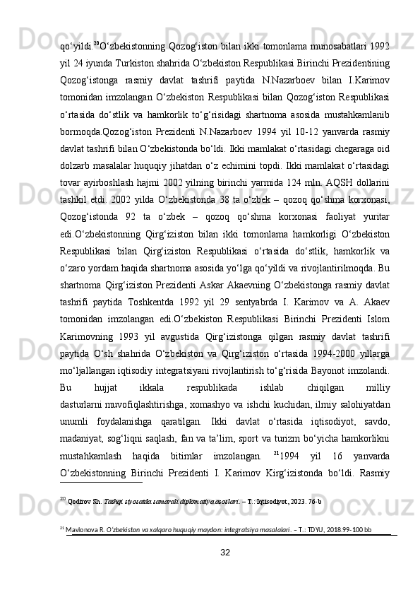 qo‘yildi. 20
O‘zbekistonning  Qozog‘iston bilan ikki tomonlama munosabatlari  1992
yil 24 iyunda Turkiston shahrida O‘zbekiston Respublikasi Birinchi Prezidentining
Qozog‘istonga   rasmiy   davlat   tashrifi   paytida   N.Nazarboev   bilan   I.Karimov
tomonidan   imzolangan   O‘zbekiston   Respublikasi   bilan   Qozog‘iston   Respublikasi
o‘rtasida   do‘stlik   va   hamkorlik   to‘g‘risidagi   shartnoma   asosida   mustahkamlanib
bormoqda.Qozog‘iston   Prezidenti   N.Nazarboev   1994   yil   10-12   yanvarda   rasmiy
davlat tashrifi bilan O‘zbekistonda bo‘ldi. Ikki mamlakat o‘rtasidagi chegaraga oid
dolzarb masalalar  huquqiy jihatdan o‘z echimini  topdi. Ikki  mamlakat  o‘rtasidagi
tovar ayirboshlash hajmi 2002 yilning birinchi yarmida 124 mln. AQSH dollarini
tashkil   etdi.   2002   yilda   O‘zbekistonda   38   ta   o‘zbek   –   qozoq   qo‘shma   korxonasi,
Qozog‘istonda   92   ta   o‘zbek   –   qozoq   qo‘shma   korxonasi   faoliyat   yuritar
edi.O‘zbekistonning   Qirg‘iziston   bilan   ikki   tomonlama   hamkorligi   O‘zbekiston
Respublikasi   bilan   Qirg‘iziston   Respublikasi   o‘rtasida   do‘stlik,   hamkorlik   va
o‘zaro yordam haqida shartnoma asosida yo‘lga qo‘yildi va rivojlantirilmoqda. Bu
shartnoma   Qirg‘iziston   Prezidenti   Askar   Akaevning   O‘zbekistonga   rasmiy   davlat
tashrifi   paytida   Toshkentda   1992   yil   29   sentyabrda   I.   Karimov   va   A.   Akaev
tomonidan   imzolangan   edi.O‘zbekiston   Respublikasi   Birinchi   Prezidenti   Islom
Karimovning   1993   yil   avgustida   Qirg‘izistonga   qilgan   rasmiy   davlat   tashrifi
paytida   O‘sh   shahrida   O‘zbekiston   va   Qirg‘iziston   o‘rtasida   1994-2000   yillarga
mo‘ljallangan iqtisodiy integratsiyani rivojlantirish to‘g‘risida Bayonot imzolandi.
Bu   hujjat   ikkala   respublikada   ishlab   chiqilgan   milliy
dasturlarni   muvofiqlashtirishga , xomashyo va  ishchi  kuchidan, ilmiy salohiyatdan
unumli   foydalanishga   qaratilgan.   Ikki   davlat   o‘rtasida   iqtisodiyot,   savdo,
madaniyat, sog‘liqni saqlash,  fan va ta’lim, sport  va turizm  bo‘yicha hamkorlikni
mustahkamlash   haqida   bitimlar   imzolangan.   21
1994   yil   16   yanvarda
O‘zbekistonning   Birinchi   Prezidenti   I.   Karimov   Kirg‘izistonda   bo‘ldi.   Rasmiy
20
  Qodirov Sh.  Tashqi siyosatda samarali diplomatiya asoslari . – T.: Iqtisodiyot, 2023. 76-b
21
 Mavlonova R.  O‘zbekiston va xalqaro huquqiy maydon: integratsiya masalalari . – T.: TDYU, 2018.99-100 bb
32 