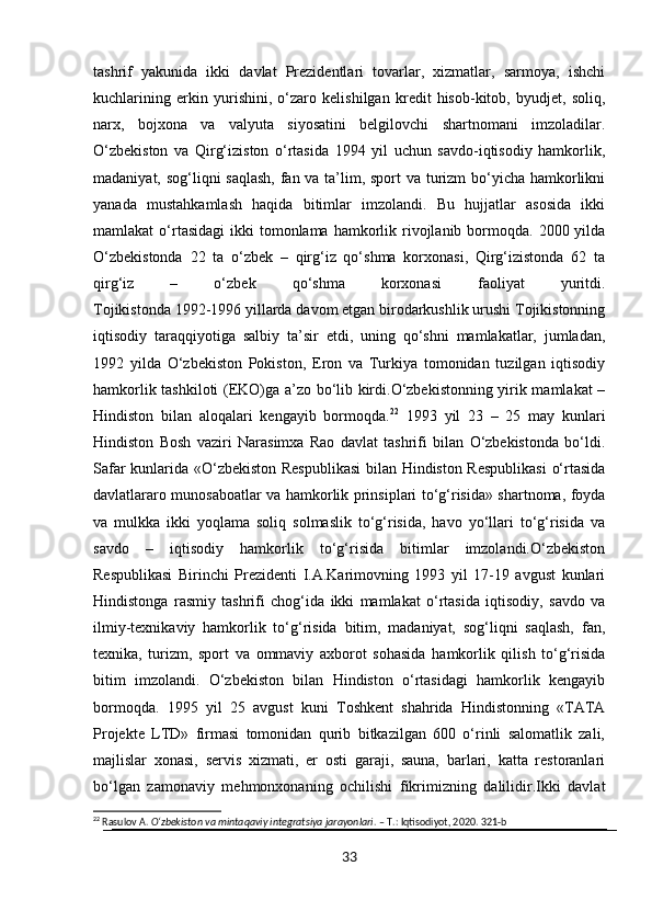 tashrif   yakunida   ikki   davlat   Prezidentlari   tovarlar,   xizmatlar,   sarmoya,   ishchi
kuchlarining   erkin   yurishini,   o‘zaro   kelishilgan   kredit   hisob-kitob,   byudjet,   soliq,
narx,   bojxona   va   valyuta   siyosatini   belgilovchi   shartnomani   imzoladilar.
O‘zbekiston   va   Qirg‘iziston   o‘rtasida   1994   yil   uchun   savdo-iqtisodiy   hamkorlik,
madaniyat, sog‘liqni saqlash,  fan va ta’lim, sport  va turizm  bo‘yicha hamkorlikni
yanada   mustahkamlash   haqida   bitimlar   imzolandi.   Bu   hujjatlar   asosida   ikki
mamlakat  o‘rtasidagi   ikki  tomonlama  hamkorlik  rivojlanib bormoqda.  2000 yilda
O‘zbekistonda   22   ta   o‘zbek   –   qirg‘iz   qo‘shma   korxonasi,   Qirg‘izistonda   62   ta
qirg‘iz   –   o‘zbek   qo‘shma   korxonasi   faoliyat   yuritdi.
Tojikistonda 1992-1996 yillarda davom etgan birodarkushlik urushi Tojikistonning
iqtisodiy   taraqqiyotiga   salbiy   ta’sir   etdi,   uning   qo‘shni   mamlakatlar,   jumladan,
1992   yilda   O‘zbekiston   Pokiston,   Eron   va   Turkiya   tomonidan   tuzilgan   iqtisodiy
hamkorlik tashkiloti (EKO)ga a’zo bo‘lib kirdi.O‘zbekistonning yirik mamlakat –
Hindiston   bilan   aloqalari   kengayib   bormoqda. 22
  1993   yil   23   –   25   may   kunlari
Hindiston   Bosh   vaziri   Narasimxa   Rao   davlat   tashrifi   bilan   O‘zbekistonda   bo‘ldi.
Safar kunlarida «O‘zbekiston Respublikasi  bilan Hindiston Respublikasi  o‘rtasida
davlatlararo munosaboatlar va hamkorlik prinsiplari to‘g‘risida» shartnoma, foyda
va   mulkka   ikki   yoqlama   soliq   solmaslik   to‘g‘risida,   havo   yo‘llari   to‘g‘risida   va
savdo   –   iqtisodiy   hamkorlik   to‘g‘risida   bitimlar   imzolandi.O‘zbekiston
Respublikasi   Birinchi   Prezidenti   I.A.Karimovning   1993   yil   17-19   avgust   kunlari
Hindistonga   rasmiy   tashrifi   chog‘ida   ikki   mamlakat   o‘rtasida   iqtisodiy,   savdo   va
ilmiy-texnikaviy   hamkorlik   to‘g‘risida   bitim,   madaniyat,   sog‘liqni   saqlash,   fan,
texnika,   turizm,   sport   va   ommaviy   axborot   sohasida   hamkorlik   qilish   to‘g‘risida
bitim   imzolandi.   O‘zbekiston   bilan   Hindiston   o‘rtasidagi   hamkorlik   kengayib
bormoqda.   1995   yil   25   avgust   kuni   Toshkent   shahrida   Hindistonning   «TATA
Projekte   LTD»   firmasi   tomonidan   qurib   bitkazilgan   600   o‘rinli   salomatlik   zali,
majlislar   xonasi,   servis   xizmati,   er   osti   garaji,   sauna,   barlari,   katta   restoranlari
bo‘lgan   zamonaviy   mehmonxonaning   ochilishi   fikrimizning   dalilidir.Ikki   davlat
22
 Rasulov A.  O‘zbekiston va mintaqaviy integratsiya jarayonlari . – T.: Iqtisodiyot, 2020. 321-b
33 