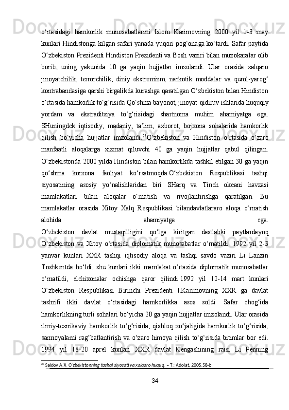 o‘rtasidagi   hamkorlik   munosabatlarini   Islom   Karimovning   2000   yil   1-3   may
kunlari Hindistonga kilgan safari yanada yuqori pog‘onaga ko‘tardi. Safar paytida
O‘zbekiston Prezidenti Hindiston Prezidenti va Bosh vaziri bilan muzokaralar olib
borib,   uning   yakunida   10   ga   yaqin   hujjatlar   imzolandi.   Ular   orasida   xalqaro
jinoyatchilik,   terrorchilik,   diniy   ekstremizm,   narkotik   moddalar   va   qurol-yarog‘
kontrabandasiga qarshi birgalikda kurashga qaratilgan O‘zbekiston bilan Hindiston
o‘rtasida hamkorlik to‘g‘risida Qo‘shma bayonot, jinoyat-qidiruv ishlarida huquqiy
yordam   va   ekstraditsiya   to‘g‘risidagi   shartnoma   muhim   ahamiyatga   ega.
SHuningdek   iqtisodiy,   madaniy,   ta’lim,   axborot,   bojxona   sohalarida   hamkorlik
qilish   bo‘yicha   hujjatlar   imzolandi. 23
O‘zbekiston   va   Hindiston   o‘rtasida   o‘zaro
manfaatli   aloqalarga   xizmat   qiluvchi   40   ga   yaqin   hujjatlar   qabul   qilingan.
O‘zbekistonda 2000 yilda Hindiston bilan hamkorlikda tashkil etilgan 30 ga yaqin
qo‘shma   korxona   faoliyat   ko‘rsatmoqda.O‘zbekiston   Respublikasi   tashqi
siyosatining   asosiy   yo‘nalishlaridan   biri   SHarq   va   Tinch   okeani   havzasi
mamlakatlari   bilan   aloqalar   o‘rnatish   va   rivojlantirishga   qaratilgan.   Bu
mamlakatlar   orasida   Xitoy   Xalq   Respublikasi   bilandavlatlararo   aloqa   o‘rnatish
alohida   ahamiyatga   ega.
O‘zbekiston   davlat   mustaqilligini   qo‘lga   kiritgan   dastlabki   paytlardayoq
O‘zbekiston   va   Xitoy   o‘rtasida   diplomatik   munosabatlar   o‘rnatildi.   1992   yil   2-3
yanvar   kunlari   XXR   tashqi   iqtisodiy   aloqa   va   tashqi   savdo   vaziri   Li   Lanzin
Toshkentda   bo‘ldi,   shu   kunlari   ikki   mamlakat   o‘rtasida   diplomatik   munosabatlar
o‘rnatildi,   elchixonalar   ochishga   qaror   qilindi.1992   yil   12-14   mart   kunlari
O‘zbekiston   Respublikasi   Birinchi   Prezidenti   I.Karimovning   XXR   ga   davlat
tashrifi   ikki   davlat   o‘rtasidagi   hamkorlikka   asos   soldi.   Safar   chog‘ida
hamkorlikning turli sohalari bo‘yicha 20 ga yaqin hujjatlar imzolandi. Ular orasida
ilmiy-texnikaviy   hamkorlik   to‘g‘risida,   qishloq   xo‘jaligida   hamkorlik   to‘g‘risida,
sarmoyalarni   rag‘batlantirish  va  o‘zaro  himoya  qilish   to‘g‘risida  bitimlar  bor  edi.
1994   yil   18-20   aprel   kunlari   XXR   davlat   Kengashining   raisi   Li   Penning
23
 Saidov A.X.  O‘zbekistonning tashqi siyosati va xalqaro huquq . – T.: Adolat, 2005.58-b
34 