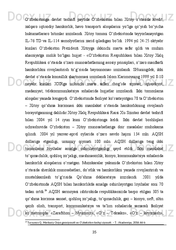 O‘zbekistonga   davlat   tashrifi   paytida   O‘zbekiston   bilan   Xitoy   o‘rtasida   kredit,
xalqaro   iqtisodiy   hamkorlik,   havo   transporti   aloqalarini   yo‘lga   qo‘yish   bo‘yicha
hukumatlararo   bitimlar   imzolandi.   Xitoy   tomoni   O‘zbekistonda   tayyorlanayotgan
IL-76 TD va IL-114 samolyotlarini xarid qiladigan bo‘ldi. 1994 yil 24-25 oktyabr
kunlari   O‘zbekiston   Prezidenti   Xitoyga   ikkinchi   marta   safar   qildi   va   muhim
ahamiyatga   molik   bo‘lgan   hujjat   -   «O‘zbekiston   Respublikasi   bilan   Xitoy   Xalq
Respublikasi o‘rtasida o‘zaro munosabatlarning asosiy prinsiplari, o‘zaro manfaatli
hamkorlikni   rivojlantirish   to‘g‘risida   bayonnoma»   imzolandi.   SHuningdek,   ikki
davlat o‘rtasida konsullik shartnomasi imzolandi.Islom Karimovning 1999 yil 8-10
noyabr   kunlari   XXRga   uchinchi   marta   safari   chog‘ida   siyosat,   iqtisodiyot,
madaniyat,   telekommunikatsiya   sohalarida   hujjatlar   imzolandi.   Ikki   tomonlama
aloqalar yanada kengaydi. O‘zbekistonda faoliyat ko‘rsatayotgan 78 ta O‘zbekiston
–   Xitoy   qo‘shma   korxonasi   ikki   mamlakat   o‘rtasida   hamkorlikning   rivojlanib
borayotganining dalilidir.Xitoy Xalq Respublikasi Raisi Xu Szintao davlat tashrifi
bilan   2004   yil   14   iyun   kuni   O‘zbekistonga   keldi.   Ikki   davlat   boshliqlari
uchrashuvida   O‘zbekiston   –   Xitoy   munosabatlariga   doir   masalalar   muhokama
qilindi.   2004   yil   yanvar-aprel   oylarida   o‘zaro   savdo   hajmi   134   mln.   AQSH
dollariga   etganligi,   umumiy   qiymati   100   mln.   AQSH   dollariga   teng   ikki
tomonlama   loyihalar   amalga   oshirilayotganligi   qayd   etildi.   Ikki   mamlakat
to‘qimachilik, qishloq xo‘jaligi, mashinasozlik, kimyo, kommunikatsiya sohalarida
hamkorlik   aloqalarini   o‘rnatgan.   Muzokaralar   yakunida   O‘zbekiston   bilan   Xitoy
o‘rtasida sheriklik munosabatlari, do‘stlik va hamkorlikni yanada rivojlantirish va
mustahkamlash   to‘g‘risida   Qo‘shma   deklaratsiya   imzolandi.   .2001   yilda
O‘zbekistonda   AQSH   bilan   hamkorlikda   amalga   oshirilayotgan   loyihalar   soni   70
tadan   ortdi. 24
  AQSH   sarmoyasi   ishtirokida   respublikamizda   barpo   etilgan   305   ta
qo‘shma korxona sanoat, qishloq xo‘jaligi, to‘qimachilik, gaz – kimyo, neft, oltin
qazib   olish,   transport,   kommunikatsiya   va   ta’lim   sohalarida   samarali   faoliyat
ko‘rsatmoqda.   «Zarafshon   –   Nyumont»,   «O‘z   –   Teksako»,   «O‘z   –   keysmash»,
24
 Tursunov Q.  Markaziy Osiyo geosiyosati va O‘zbekiston tashqi siyosati . – T.: Akademiya, 2016.66-b
35 