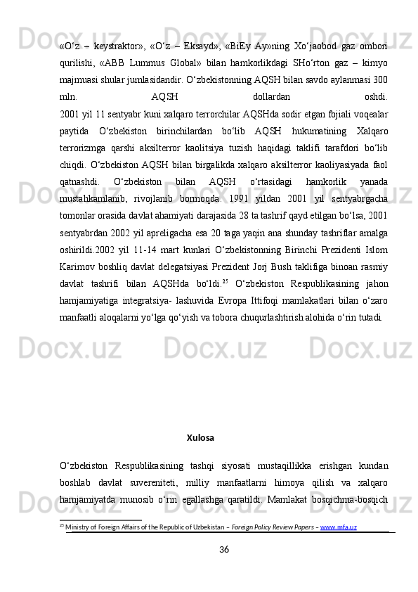 «O‘z   –   keystraktor»,   «O‘z   –   Eksayd»,   «BiEy   Ay»ning   Xo‘jaobod   gaz   ombori
qurilishi,   «ABB   Lummus   Global»   bilan   hamkorlikdagi   SHo‘rton   gaz   –   kimyo
majmuasi shular jumlasidandir. O‘zbekistonning AQSH bilan savdo aylanmasi 300
mln.   AQSH   dollardan   oshdi.
2001 yil 11 sentyabr kuni xalqaro terrorchilar AQSHda sodir etgan fojiali voqealar
paytida   O‘zbekiston   birinchilardan   bo‘lib   AQSH   hukumatining   Xalqaro
terrorizmga   qarshi   aksilterror   kaolitsiya   tuzish   haqidagi   taklifi   tarafdori   bo‘lib
chiqdi. O‘zbekiston  AQSH  bilan birgalikda xalqaro  aksilterror   kaoliyasiyada  faol
qatnashdi.   O‘zbekiston   bilan   AQSH   o‘rtasidagi   hamkorlik   yanada
mustahkamlanib,   rivojlanib   bormoqda.   1991   yildan   2001   yil   sentyabrgacha
tomonlar orasida davlat ahamiyati darajasida 28 ta tashrif qayd etilgan bo‘lsa, 2001
sentyabrdan 2002 yil apreligacha esa 20 taga yaqin ana shunday tashriflar amalga
oshirildi.2002   yil   11-14   mart   kunlari   O‘zbekistonning   Birinchi   Prezidenti   Islom
Karimov  boshliq  davlat  delegatsiyasi  Prezident   Jorj  Bush  taklifiga  binoan  rasmiy
davlat   tashrifi   bilan   AQSHda   bo‘ldi. 25
  O‘zbekiston   Respublikasining   jahon
hamjamiyatiga   integratsiya-   lashuvida   Evropa   Ittifoqi   mamlakatlari   bilan   o‘zaro
manfaatli aloqalarni yo‘lga qo‘yish va tobora chuqurlashtirish alohida o‘rin tutadi. 
                                                     Xulosa
O‘zbekiston   Respublikasining   tashqi   siyosati   mustaqillikka   erishgan   kundan
boshlab   davlat   suvereniteti,   milliy   manfaatlarni   himoya   qilish   va   xalqaro
hamjamiyatda   munosib   o‘rin   egallashga   qaratildi.   Mamlakat   bosqichma-bosqich
25
 Ministry of Foreign Affairs of the Republic of Uzbekistan –  Foreign Policy Review Papers  –  www.mfa.uz
36 