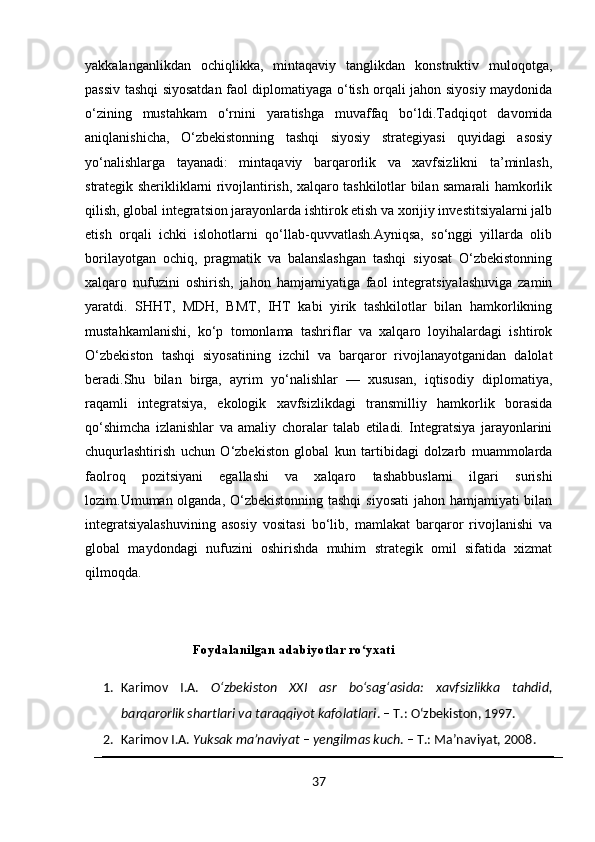 yakkalanganlikdan   ochiqlikka,   mintaqaviy   tanglikdan   konstruktiv   muloqotga,
passiv tashqi siyosatdan faol diplomatiyaga o‘tish orqali jahon siyosiy maydonida
o‘zining   mustahkam   o‘rnini   yaratishga   muvaffaq   bo‘ldi.Tadqiqot   davomida
aniqlanishicha,   O‘zbekistonning   tashqi   siyosiy   strategiyasi   quyidagi   asosiy
yo‘nalishlarga   tayanadi:   mintaqaviy   barqarorlik   va   xavfsizlikni   ta’minlash,
strategik sherikliklarni rivojlantirish, xalqaro tashkilotlar bilan samarali hamkorlik
qilish, global integratsion jarayonlarda ishtirok etish va xorijiy investitsiyalarni jalb
etish   orqali   ichki   islohotlarni   qo‘llab-quvvatlash.Ayniqsa,   so‘nggi   yillarda   olib
borilayotgan   ochiq,   pragmatik   va   balanslashgan   tashqi   siyosat   O‘zbekistonning
xalqaro   nufuzini   oshirish,   jahon   hamjamiyatiga   faol   integratsiyalashuviga   zamin
yaratdi.   SHHT,   MDH,   BMT,   IHT   kabi   yirik   tashkilotlar   bilan   hamkorlikning
mustahkamlanishi,   ko‘p   tomonlama   tashriflar   va   xalqaro   loyihalardagi   ishtirok
O‘zbekiston   tashqi   siyosatining   izchil   va   barqaror   rivojlanayotganidan   dalolat
beradi.Shu   bilan   birga,   ayrim   yo‘nalishlar   —   xususan,   iqtisodiy   diplomatiya,
raqamli   integratsiya,   ekologik   xavfsizlikdagi   transmilliy   hamkorlik   borasida
qo‘shimcha   izlanishlar   va   amaliy   choralar   talab   etiladi.   Integratsiya   jarayonlarini
chuqurlashtirish   uchun   O‘zbekiston   global   kun   tartibidagi   dolzarb   muammolarda
faolroq   pozitsiyani   egallashi   va   xalqaro   tashabbuslarni   ilgari   surishi
lozim.Umuman olganda, O‘zbekistonning tashqi  siyosati  jahon hamjamiyati bilan
integratsiyalashuvining   asosiy   vositasi   bo‘lib,   mamlakat   barqaror   rivojlanishi   va
global   maydondagi   nufuzini   oshirishda   muhim   strategik   omil   sifatida   xizmat
qilmoqda.
Foydalanilgan adabiyotlar ro yxatiʻ
1. Karimov   I.A.   Oʻzbekiston   XXI   asr   boʻsagʻasida:   xavfsizlikka   tahdid,
barqarorlik shartlari va taraqqiyot kafolatlari . – T.: Oʻzbekiston, 1997.
2. Karimov I.A.  Yuksak ma’naviyat – yengilmas kuch . – T.: Ma’naviyat, 2008.
37 