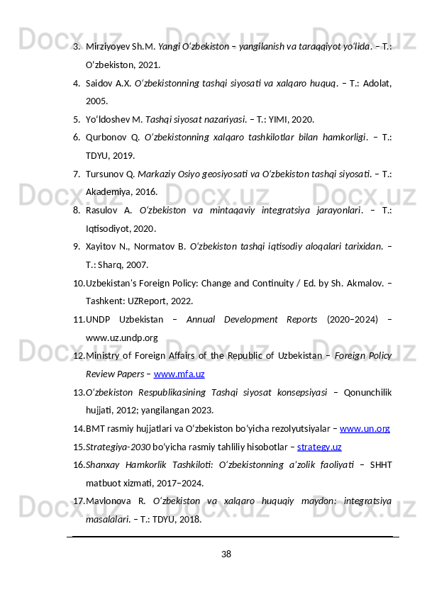 3. Mirziyoyev Sh.M.  Yangi O‘zbekiston – yangilanish va taraqqiyot yo‘lida . – T.:
O‘zbekiston, 2021.
4. Saidov A.X.   O‘zbekistonning  tashqi  siyosati va  xalqaro  huquq . –  T.:  Adolat,
2005.
5. Yo‘ldoshev M.  Tashqi siyosat nazariyasi . – T.: YIMI, 2020.
6. Qurbonov   Q.   O‘zbekistonning   xalqaro   tashkilotlar   bilan   hamkorligi .   –   T.:
TDYU, 2019.
7. Tursunov Q.  Markaziy Osiyo geosiyosati va O‘zbekiston tashqi siyosati . – T.:
Akademiya, 2016.
8. Rasulov   A.   O‘zbekiston   va   mintaqaviy   integratsiya   jarayonlari .   –   T.:
Iqtisodiyot, 2020.
9. Xayitov   N.,   Normatov   B.   O‘zbekiston   tashqi   iqtisodiy   aloqalari   tarixidan .   –
T.: Sharq, 2007.
10. Uzbekistan's Foreign Policy: Change and Continuity / Ed. by Sh.   Akmalov. –
Tashkent: UZReport, 2022.
11. UNDP   Uzbekistan   –   Annual   Development   Reports   (2020–2024)   –
www.uz.undp.org
12. Ministry   of   Foreign   Affairs   of   the   Republic   of   Uzbekistan   –   Foreign   Policy
Review Papers  –  www.mfa.uz
13. O‘zbekiston   Respublikasining   Tashqi   siyosat   konsepsiyasi   –   Qonunchilik
hujjati, 2012; yangilangan 2023.
14. BMT rasmiy hujjatlari va O‘zbekiston bo‘yicha rezolyutsiyalar –  www.un.org
15. Strategiya-2030  bo‘yicha rasmiy tahliliy hisobotlar –  strategy.uz
16. Shanxay   Hamkorlik   Tashkiloti:   O‘zbekistonning   a’zolik   faoliyati   –   SHHT
matbuot xizmati, 2017–2024.
17. Mavlonova   R.   O‘zbekiston   va   xalqaro   huquqiy   maydon:   integratsiya
masalalari . – T.: TDYU, 2018.
38 