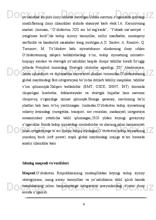 yo‘nalishlar ko‘plab ilmiy ishlarda yoritilgan.Ushbu mavzuni o‘rganishda quyidagi
mualliflarning   ilmiy   izlanishlari   alohida   ahamiyat   kasb   etadi:I.A.   Karimovning
asarlari   (xususan,   “O zbekiston   XXI   asr   bo‘sag‘asida”,   “Yuksak   ma’naviyat   –ʻ
yengilmas   kuch”)da   tashqi   siyosiy   tamoyillar,   milliy   manfaatlar,   mintaqaviy
xavfsizlik   va   hamkorlik   masalalari   keng   yoritilgan.A.X.   Saidov,   A.   Rasulov,   Q.
Tursunov,   M.   Yo ldoshev   kabi   siyosatshunos   olimlarning   ilmiy   ishlari
ʻ
O‘zbekistonning   xalqaro   tashkilotlardagi   o‘rni,   tashqi   siyosatning   normativ-
huquqiy   asoslari   va   strategik   yo‘nalishlari   haqida   chuqur   tahlillar   beradi.So‘nggi
yillarda   Prezident   huzuridagi   Strategik   islohotlar   agentligi,   TIV   Akademiyasi,
Jahon iqtisodiyoti va diplomatiya universiteti olimlari tomonidan O‘zbekistonning
global maydondagi faol integratsiyasi bo‘yicha dolzarb tahliliy maqolalar, tahlillar
e’lon   qilinmoqda.Xalqaro   tashkilotlar   (BMT,   OSCE,   SHHT,   IHT)   doirasida
chiqarilgan   hisobotlar,   deklaratsiyalar   va   strategik   hujjatlar   ham   mavzuni
chuqurroq   o‘rganishga   xizmat   qilmoqda.Shunga   qaramay,   mavzuning   ba’zi
jihatlari   hali   ham   to‘liq   yoritilmagan.   Jumladan:O‘zbekiston   tashqi   siyosatining
sohaviy   kesimdagi   (energetika,   transport,   suv   resurslari,   madaniyat)   integratsiya
mexanizmlari   yetarlicha   tahlil   qilinmagan;2020   yildan   keyingi   geosiyosiy
o‘zgarishlar fonida tashqi siyosatdagi moslashuvlar va ularning jahon hamjamiyati
bilan integratsiyaga ta’siri chuqur tadqiq etilmagan;O‘zbekiston tashqi siyosatining
yumshoq   kuch   (soft   power)   orqali   global   maydondagi   imijiga   ta’siri   borasida
amaliy izlanishlar kam.
Ishning maqsadi va vazifalari
Maqsad: O‘zbekiston   Respublikasining   mustaqillikdan   keyingi   tashqi   siyosiy
strategiyasini,   uning   asosiy   tamoyillari   va   yo‘nalishlarini   tahlil   qilish   hamda
mamlakatning   jahon   hamjamiyatiga   integratsiya   jarayonlaridagi   o‘rnini   ilmiy
asosda o‘rganish.
4 