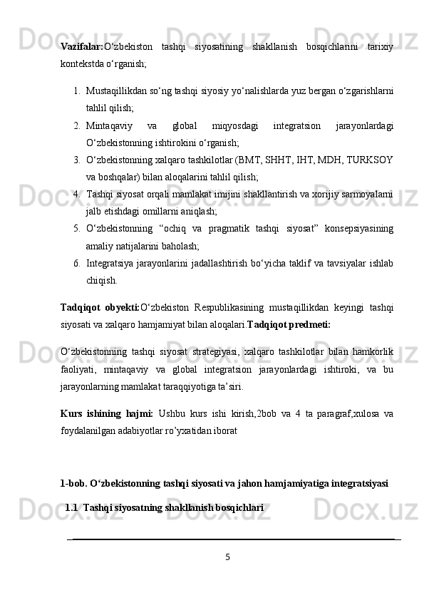 Vazifalar: O‘zbekiston   tashqi   siyosatining   shakllanish   bosqichlarini   tarixiy
kontekstda o‘rganish;
1. Mustaqillikdan so‘ng tashqi siyosiy yo‘nalishlarda yuz bergan o‘zgarishlarni
tahlil qilish;
2. Mintaqaviy   va   global   miqyosdagi   integratsion   jarayonlardagi
O‘zbekistonning ishtirokini o‘rganish;
3. O‘zbekistonning xalqaro tashkilotlar (BMT, SHHT, IHT, MDH, TURKSOY
va boshqalar) bilan aloqalarini tahlil qilish;
4. Tashqi siyosat orqali mamlakat imijini shakllantirish va xorijiy sarmoyalarni
jalb etishdagi omillarni aniqlash;
5. O‘zbekistonning   “ochiq   va   pragmatik   tashqi   siyosat”   konsepsiyasining
amaliy natijalarini baholash;
6. Integratsiya   jarayonlarini   jadallashtirish   bo‘yicha   taklif   va   tavsiyalar   ishlab
chiqish.
Tadqiqot   obyekti: O‘zbekiston   Respublikasining   mustaqillikdan   keyingi   tashqi
siyosati va xalqaro hamjamiyat bilan aloqalari. Tadqiqot predmeti:
O‘zbekistonning   tashqi   siyosat   strategiyasi,   xalqaro   tashkilotlar   bilan   hamkorlik
faoliyati,   mintaqaviy   va   global   integratsion   jarayonlardagi   ishtiroki,   va   bu
jarayonlarning mamlakat taraqqiyotiga ta’siri.
Kurs   ishining   hajmi:   Ushbu   kurs   ishi   kirish,2bob   va   4   ta   paragraf,xulosa   va
foydalanilgan adabiyotlar ro’yxatidan iborat
1-bob. O zbekistonning tashqi siyosati va jahon hamjamiyatiga integratsiyasiʻ
  1.1  Tashqi siyosatning shakllanish bosqichlari
5 