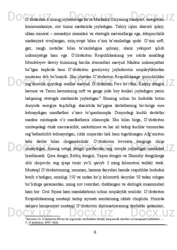 O‘zbekiston o‘zining joylashuviga ko‘ra Markaziy Osiyoning transport, energetika,
kommunikasiya,   suv   tizimi   markazida   joylashgan.   Tabiiy   iqlim   sharoiti   qulay,
ulkan  mineral   –  xomashyo  zaxiralari   va  strategik  materiallarga   ega,  dehqonchilik
madaniyati   rivojlangan,   oziq-ovqat   bilan   o‘zini   ta’minlashga   qodir.   O‘zini   neft,
gaz,   rangli   metallar   bilan   ta’minlabgina   qolmay,   ularni   yeksport   qilish
imkoniyatiga   ham   ega.   O‘zbekiston   Respublikasining   yer   ostida   amaldagi
Mendeleyev   davriy   tizimining   barcha   elementlari   mavjud.   Mazkur   imkoniyatlari
bo‘lgan   taqdirda   ham   O‘zbekiston   geosiyosiy   joylashuvini   noqulayliklardan
mustasno   deb   bo‘lmaydi.   Shu   jihatdan   O‘zbekiston   Respublikasiga   qiyinchiliklar
tug‘diruvchi   quyidagi   omillar   mavjud:   O‘zbekiston   Fors   ko‘rfazi,   Kaspiy   dengizi
havzasi   va   Tarim   havzasining   neft   va   gazga   juda   boy   konlari   joylashgan   yarim
halqaning   strategik   markazida   joylashgan. 1
  Shuning   uchun   bu   hududda   butun
dunyoda   energiya   taqchilligi   sharoitida   ko‘pgina   davlatlarning   bir-biriga   mos
kelmaydigan   manfaatlari   o‘zaro   to‘qnashmoqda.   Dunyodagi   kuchli   davlatlar
mazkur   mintaqada   o‘z   manfaatlarini   izlamoqda.   Shu   bilan   birga,   O‘zbekiston
mintaqadagi   etnik   murosasizlik,   narkobiznes   va   har   xil   tashqi   kuchlar   tomonidan
rag‘batlantirilib   kelinayotgan,   ichki   mojarolar   hali   ham   tugatilmagan   Afg‘oniston
kabi   davlat   bilan   chegaradoshdir.   O‘zbekiston   bevosita   dengizga   chiqa
olmaydigan,   buning   ustiga   dengiz   portlaridan   eng   uzoqda   joylashgan   mamlakat
hisoblanadi. Qora dengiz, Boltiq dengizi, Yapon dengizi va Shimoliy dengizlarga
olib   chiquvchi   eng   qisqa   temir   yo‘li   qariyb   3   ming   kilometrni   tashkil   etadi.
Mustaqil O‘zbekistonning, umuman, hamma daryolari hamda respublika hududini
kesib   o‘tadigan,   uzunligi   150  va   undan  ko‘p  kilometrli   daryolar   50   tadan  oshgan
bo‘lishiga   qaramasdan,   uning   suv   resurslari   cheklangan   va   ekologik   muammolari
ham   bor.  Orol   fojiasi   ham   mamlakatimiz  uchun   noqulaylik  omilidir.   O‘zbekiston
Respublikasining   mustaqil   tashqi   siyosati   asoslarining   ishlab   chiqilishi.   Hozirda
xalqaro   hamjamiyat   mustaqil   O‘zbekiston   diplomatiyasining   dastlabki   qadamlari,
1
 Karimov I.A.  Oʻzbekiston XXI asr boʻsagʻasida: xavfsizlikka tahdid, barqarorlik shartlari va taraqqiyot kafolatlari . – 
T.: Oʻzbekiston, 1997.  342b
6 