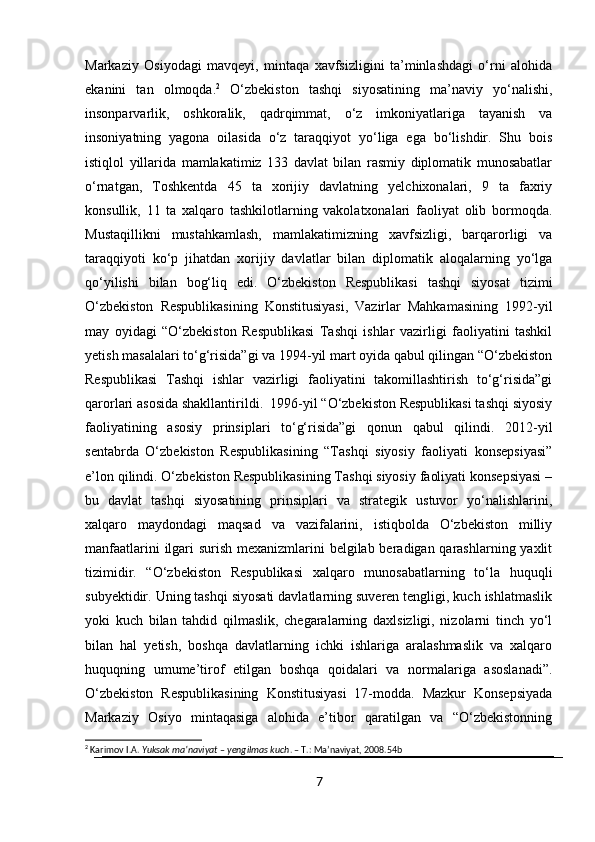 Markaziy   Osiyodagi   mavqeyi,   mintaqa   xavfsizligini   ta’minlashdagi   o‘rni   alohida
ekanini   tan   olmoqda. 2
  O‘zbekiston   tashqi   siyosatining   ma’naviy   yo‘nalishi,
insonparvarlik,   oshkoralik,   qadrqimmat,   o‘z   imkoniyatlariga   tayanish   va
insoniyatning   yagona   oilasida   o‘z   taraqqiyot   yo‘liga   ega   bo‘lishdir.   Shu   bois
istiqlol   yillarida   mamlakatimiz   133   davlat   bilan   rasmiy   diplomatik   munosabatlar
o‘rnatgan,   Toshkentda   45   ta   xorijiy   davlatning   yelchixonalari,   9   ta   faxriy
konsullik,   11   ta   xalqaro   tashkilotlarning   vakolatxonalari   faoliyat   olib   bormoqda.
Mustaqillikni   mustahkamlash,   mamlakatimizning   xavfsizligi,   barqarorligi   va
taraqqiyoti   ko‘p   jihatdan   xorijiy   davlatlar   bilan   diplomatik   aloqalarning   yo‘lga
qo‘yilishi   bilan   bog‘liq   edi.   O‘zbekiston   Respublikasi   tashqi   siyosat   tizimi
O‘zbekiston   Respublikasining   Konstitusiyasi,   Vazirlar   Mahkamasining   1992-yil
may   oyidagi   “O‘zbekiston   Respublikasi   Tashqi   ishlar   vazirligi   faoliyatini   tashkil
yetish masalalari to‘g‘risida”gi va 1994-yil mart oyida qabul qilingan “O‘zbekiston
Respublikasi   Tashqi   ishlar   vazirligi   faoliyatini   takomillashtirish   to‘g‘risida”gi
qarorlari asosida shakllantirildi.  1996-yil “O‘zbekiston Respublikasi tashqi siyosiy
faoliyatining   asosiy   prinsiplari   to‘g‘risida”gi   qonun   qabul   qilindi.   2012-yil
sentabrda   O‘zbekiston   Respublikasining   “Tashqi   siyosiy   faoliyati   konsepsiyasi”
e’lon qilindi. O‘zbekiston Respublikasining Tashqi siyosiy faoliyati konsepsiyasi –
bu   davlat   tashqi   siyosatining   prinsiplari   va   strategik   ustuvor   yo‘nalishlarini,
xalqaro   maydondagi   maqsad   va   vazifalarini,   istiqbolda   O‘zbekiston   milliy
manfaatlarini  ilgari surish mexanizmlarini belgilab beradigan qarashlarning yaxlit
tizimidir.   “O‘zbekiston   Respublikasi   xalqaro   munosabatlarning   to‘la   huquqli
subyektidir. Uning tashqi siyosati davlatlarning suveren tengligi, kuch ishlatmaslik
yoki   kuch   bilan   tahdid   qilmaslik,   chegaralarning   daxlsizligi,   nizolarni   tinch   yo‘l
bilan   hal   yetish,   boshqa   davlatlarning   ichki   ishlariga   aralashmaslik   va   xalqaro
huquqning   umume’tirof   etilgan   boshqa   qoidalari   va   normalariga   asoslanadi”.
O‘zbekiston   Respublikasining   Konstitusiyasi   17-modda.   Mazkur   Konsepsiyada
Markaziy   Osiyo   mintaqasiga   alohida   e’tibor   qaratilgan   va   “O‘zbekistonning
2
 Karimov I.A.  Yuksak ma’naviyat – yengilmas kuch . – T.: Ma’naviyat, 2008.54b
7 