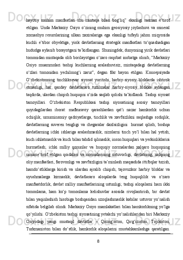hayotiy   muhim   manfaatlari   shu   mintaqa   bilan   bog‘liq”   ekanligi   rasman   e’tirof
etilgan.   Unda   Markaziy   Osiyo   o‘zining   muhim   geosiyosiy   joylashuvi   va   mineral
xomashyo   resurslarining   ulkan   zaxiralariga   ega   ekanligi   tufayli   jahon   miqyosida
kuchli   e’tibor   obyektiga,   yirik   davlatlarning   strategik   manfaatlari   to‘qnashadigan
hududga aylanib borayotgani ta’kidlangan. Shuningdek, dunyoning yirik davlatlari
tomonidan mintaqada olib borilayotgan o‘zaro raqobat inobatga olinib, “Markaziy
Osiyo   muammolari   tashqi   kuchlarning   aralashuvisiz,   mintaqadagi   davlatlarning
o‘zlari   tomonidan   yechilmog‘i   zarur”,   degan   fikr   bayon   etilgan.   Konsepsiyada
O‘zbekistonning   tinchliksevar   siyosat   yuritishi,   harbiy-siyosiy   bloklarda   ishtirok
etmasligi,   har   qanday   davlatlararo   tuzilmalar   harbiy-siyosiy   blokka   aylangan
taqdirda, ulardan chiqish huquqini o‘zida saqlab qolishi ta’kidlandi. Tashqi siyosat
tamoyillari.   O‘zbekiston   Respublikasi   tashqi   siyosatining   asosiy   tamoyillari
quyidagilardan   iborat:   mafkuraviy   qarashlardan   qat’i   nazar   hamkorlik   uchun
ochiqlik,   umuminsoniy   qadriyatlarga,   tinchlik   va   xavfsizlikni   saqlashga   sodiqlik;
davlatlarning   suveren   tengligi   va   chegaralar   daxlsizligini     hurmat   qilish;   boshqa
davlatlarning   ichki   ishlariga   aralashmaslik;   nizolarni   tinch   yo‘l   bilan   hal   yetish;
kuch ishlatmaslik va kuch bilan tahdid qilmaslik; inson huquqlari va yerkinliklarini
hurmatlash;   ichki   milliy   qonunlar   va   huquqiy   normalardan   xalqaro   huquqning
umume’tirof   etilgan   qoidalari   va   normalarining   ustuvorligi;   davlatning,   xalqning
oliy manfaatlari, farovonligi va xavfsizligini ta’minlash maqsadida ittifoqlar tuzish,
hamdo‘stliklarga   kirish   va   ulardan   ajralib   chiqish;   tajovuzkor   harbiy   bloklar   va
uyushmalarga   kirmaslik;   davlatlararo   aloqalarda   teng   huquqlilik   va   o‘zaro
manfaatdorlik,   davlat   milliy   manfaatlarining   ustunligi;   tashqi   aloqalarni   ham   ikki
tomonlama,   ham   ko‘p   tomonlama   kelishuvlar   asosida   rivojlantirish,   bir   davlat
bilan yaqinlashish hisobiga boshqasidan  uzoqlashmaslik kabilar ustuvor yo‘nalish
sifatida belgilab olindi. Markaziy Osiyo mamlakatlari bilan hamkorlikning yo‘lga
qo‘yilishi. O‘zbekiston tashqi siyosatining yetakchi yo‘nalishlaridan biri Markaziy
Osiyodagi   yangi   mustaqil   davlatlar   –   Qozog‘iston,   Qirg‘iziston,   Tojikiston,
Turkmaniston   bilan   do‘stlik,   hamkorlik   aloqalarini   mustahkamlashga   qaratilgan.
8 