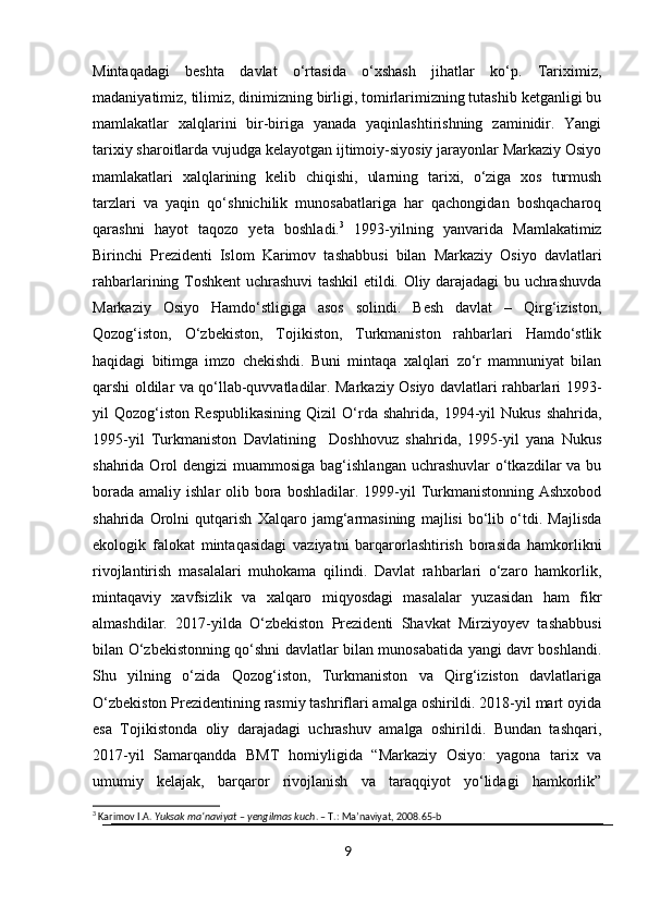 Mintaqadagi   beshta   davlat   o‘rtasida   o‘xshash   jihatlar   ko‘p.   Tariximiz,
madaniyatimiz, tilimiz, dinimizning birligi, tomirlarimizning tutashib ketganligi bu
mamlakatlar   xalqlarini   bir-biriga   yanada   yaqinlashtirishning   zaminidir.   Yangi
tarixiy sharoitlarda vujudga kelayotgan ijtimoiy-siyosiy jarayonlar Markaziy Osiyo
mamlakatlari   xalqlarining   kelib   chiqishi,   ularning   tarixi,   o‘ziga   xos   turmush
tarzlari   va   yaqin   qo‘shnichilik   munosabatlariga   har   qachongidan   boshqacharoq
qarashni   hayot   taqozo   yeta   boshladi. 3
  1993-yilning   yanvarida   Mamlakatimiz
Birinchi   Prezidenti   Islom   Karimov   tashabbusi   bilan   Markaziy   Osiyo   davlatlari
rahbarlarining Toshkent uchrashuvi tashkil etildi. Oliy darajadagi bu uchrashuvda
Markaziy   Osiyo   Hamdo‘stligiga   asos   solindi.   Besh   davlat   –   Qirg‘iziston,
Qozog‘iston,   O‘zbekiston,   Tojikiston,   Turkmaniston   rahbarlari   Hamdo‘stlik
haqidagi   bitimga   imzo   chekishdi.   Buni   mintaqa   xalqlari   zo‘r   mamnuniyat   bilan
qarshi oldilar va qo‘llab-quvvatladilar. Markaziy Osiyo davlatlari rahbarlari 1993-
yil   Qozog‘iston   Respublikasining  Qizil  O‘rda   shahrida,  1994-yil  Nukus   shahrida,
1995-yil   Turkmaniston   Davlatining     Doshhovuz   shahrida,   1995-yil   yana   Nukus
shahrida Orol  dengizi  muammosiga bag‘ishlangan  uchrashuvlar  o‘tkazdilar  va bu
borada  amaliy  ishlar  olib  bora  boshladilar.  1999-yil   Turkmanistonning Ashxobod
shahrida   Orolni   qutqarish   Xalqaro   jamg‘armasining   majlisi   bo‘lib   o‘tdi.   Majlisda
ekologik   falokat   mintaqasidagi   vaziyatni   barqarorlashtirish   borasida   hamkorlikni
rivojlantirish   masalalari   muhokama   qilindi.   Davlat   rahbarlari   o‘zaro   hamkorlik,
mintaqaviy   xavfsizlik   va   xalqaro   miqyosdagi   masalalar   yuzasidan   ham   fikr
almashdilar.   2017-yilda   O‘zbekiston   Prezidenti   Shavkat   Mirziyoyev   tashabbusi
bilan O‘zbekistonning qo‘shni davlatlar bilan munosabatida yangi davr boshlandi.
Shu   yilning   o‘zida   Qozog‘iston,   Turkmaniston   va   Qirg‘iziston   davlatlariga
O‘zbekiston Prezidentining rasmiy tashriflari amalga oshirildi. 2018-yil mart oyida
esa   Tojikistonda   oliy   darajadagi   uchrashuv   amalga   oshirildi.   Bundan   tashqari,
2017-yil   Samarqandda   BMT   homiyligida   “Markaziy   Osiyo:   yagona   tarix   va
umumiy   kelajak,   barqaror   rivojlanish   va   taraqqiyot   yo‘lidagi   hamkorlik”
3
 Karimov I.A.  Yuksak ma’naviyat – yengilmas kuch . – T.: Ma’naviyat, 2008.65-b
9 