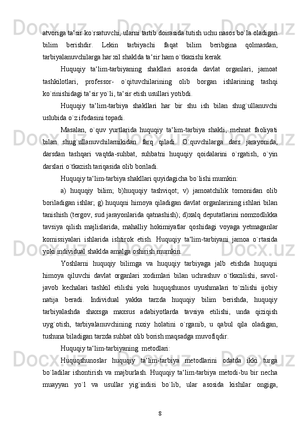 atvoriga ta‘sir ko`rsatuvchi, ularni tartib doirasida tutish uchu nasos bo`la oladigan
bilim   berishdir.   Lekin   tarbiyachi   faqat   bilim   beribgina   qolmasdan,
tarbiyalanuvchilarga har xil shaklda ta‘sir ham o`tkazishi kerak.
Huquqiy   ta‘lim-tarbiyaning   shakllari   asosida   davlat   organlari,   jamoat
tashkilotlari,   professor-   o`qituvchilarining   olib   borgan   ishlarining   tashqi
ko`rinishidagi ta‘sir yo`li, ta‘sir etish usullari yotibdi.
Huquqiy   ta‘lim-tarbiya   shakllari   har   bir   shu   ish   bilan   shug`ullanuvchi
uslubida o`z ifodasini topadi.
Masalan,   o`quv   yurtlarida   huquqiy   ta‘lim-tarbiya   shakli,   mehnat   faoliyati
bilan   shug`ullanuvchilarnikidan   farq   qiladi.   O`quvchilarga   dars   jarayonida,
darsdan   tashqari   vaqtda-suhbat,   suhbatni   huquqiy   qoidalarini   o`rgatish,   o`yin
darslari o`tkazish tariqasida olib boriladi.
Huquqiy ta‘lim-tarbiya shakllari quyidagicha bo`lishi mumkin:
a)   huquqiy   bilim;   b)huquqiy   tashviqot;   v)   jamoatchilik   tomonidan   olib
boriladigan  ishlar;  g)   huquqni   himoya qiladigan  davlat   organlarining ishlari   bilan
tanishish (tergov, sud jarayonlarida qatnashish);  d)xalq deputatlarini nomzodlikka
tavsiya   qilish   majlislarida,   mahalliy   hokimiyatlar   qoshidagi   voyaga   yetmaganlar
komissiyalari   ishlarida   ishtirok   etish.   Huquqiy   ta‘lim-tarbiyani   jamoa   o`rtasida
yoki individual shaklda amalga oshirish   mumkin.
Yoshlarni   huquqiy   bilimga   va   huquqiy   tarbiyaga   jalb   etishda   huquqni
himoya   qiluvchi   davlat   organlari   xodimlari   bilan   uchrashuv   o`tkazilishi,   savol-
javob   kechalari   tashkil   etilishi   yoki   huquqshunos   uyushmalari   to`zilishi   ijobiy
natija   beradi.   Individual   yakka   tarzda   huquqiy   bilim   berishda,   huquqiy
tarbiyalashda   shaxsga   maxsus   adabiyotlarda   tavsiya   etilishi,   unda   qiziqish
uyg`otish,   tarbiyalanuvchining   ruxiy   holatini   o`rganib,   u   qabul   qila   oladigan,
tushuna biladigan tarzda suhbat olib borish maqsadga muvofiqdir.
Huquqiy ta‘lim-tarbiyaning   metodlari:
Huquqshunoslar   huquqiy   ta‘lim-tarbiya   metodlarini   odatda   ikki   turga
bo`ladilar   ishontirish   va   majburlash.   Huquqiy   ta‘lim-tarbiya   metodi-bu   bir   necha
muayyan   yo`l   va   usullar   yig`indisi   bo`lib,   ular   asosida   kishilar   ongiga,
8 