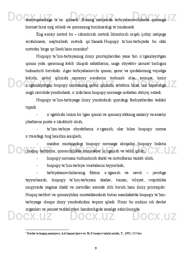 dunyoqarashiga   ta‘sir   qilinadi.   Buning   natijasida   tarbiyalanuvchilarda   qonunga
hurmat hissi uyg`otiladi va qonunning buzilmasligi ta‘minlanadi.
Eng   asosiy   metod   bu   –   ishontirish   metodi.Ishontirish   orqali   ijobiy   natijaga
erishilmasa,   majburlash   metodi   qo`llanadi.Huquqiy   ta‘lim-tarbiyada   bu   ikki
metodni birga qo`llash ham mumkin 1
.
Huquqiy   ta‘lim-tarbiyaning   ilmiy   printsiplaridan   yana   biri   o`rganilayotgan
qonun   yoki   qarorning   kelib   chiqish   sabablarini,   unga   obyektiv   zarurat   borligini
tushuntirib   berishdir.   Agar   tarbiyalanuvchi   qonun,   qaror   va   qoidalarning   vujudga
kelishi,   qabul   qilinishi   umumiy   asoslarini   tushunib   olsa,   ayniqsa,   hozir
o`rganilayotgan   huquqiy   normaning   qabul   qilinishi   sababini   bilsa,   uni   bajarishga
ongli ravishda yondoshadi, o`zida ham huquqiy normaga nisbatan ehtiyoj sezadi.
Huquqiy   ta‘lim-tarbiyaga   ilmiy   yondoshish   quyidagi   faoliyatlardan   tashkil
topadi:
- o`rgatilishi lozim bo`lgan qonun va qonuniy aktning nazariy va amaliy
jihatlarini puxta o`zlashtirib   olish;
- ta‘lim-tarbiya   obyektlarini   o`rganish,   ular   bilan   huquqiy   norma
o`rtasidagi bog`lanishni aniqlash;
- mazkur   mintaqadagi   huquqiy   normaga   aloqador   huquqiy   holatni
(huquq- tartibotni, qonunchilikka munosabat )o`rganish va tahlil   qilish;
- huquqiy normani tushuntirish shakl va metodlarini tanlab   olish;
- huquqiy ta‘lim-tarbiya vositalarini   tayyorlash;
- tarbiyalanuvchilarning   fikrini   o`rganish   va   savol   –   javobga
tayyorlanish;   huquqiy   ta‘lim-tarbiyani   shahar,   tuman,   viloyat,   respublika
miqyosida   yagona   shakl   va   metodlar   asosida   olib   borish   ham   ilmiy   printsipdir.
Huquq-tartibot va qonuniylikni mustahkamlash butun mamlakatda huquqiy ta‘lim-
tarbiyaga   chuqur   ilmiy   yondoshishni   taqozo   qiladi.   Hozir   bu   muhim   ish   davlat
organlari va jamoat tashkilotlari hamkorligida amalga   oshirilmoqda.
1
  Davlat va huquq nazariyasi. AA’zamxo‘jayev va Sh.O‘razayev tahriri ostida, T., 1992, 255-bet.
9 
