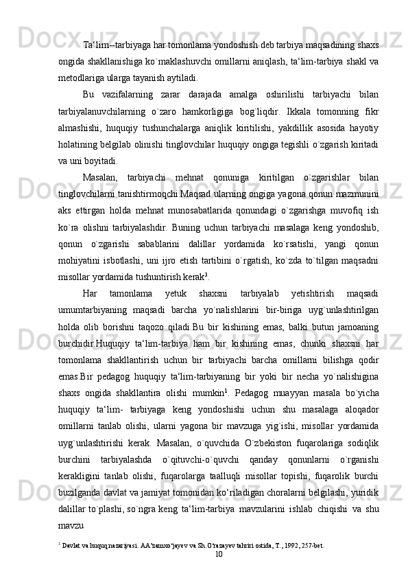 Ta‘lim--tarbiyaga har tomonlama yondoshish deb tarbiya maqsadining shaxs
ongida shakllanishiga ko`maklashuvchi omillarni aniqlash, ta‘lim-tarbiya shakl va
metodlariga ularga tayanish aytiladi.
Bu   vazifalarning   zarar   darajada   amalga   oshirilishi   tarbiyachi   bilan
tarbiyalanuvchilarning   o`zaro   hamkorligiga   bog`liqdir.   Ikkala   tomonning   fikr
almashishi,   huquqiy   tushunchalarga   aniqlik   kiritilishi,   yakdillik   asosida   hayotiy
holatining belgilab olinishi tinglovchilar huquqiy ongiga tegishli o`zgarish kiritadi
va uni boyitadi.
Masalan,   tarbiyachi   mehnat   qonuniga   kiritilgan   o`zgarishlar   bilan
tinglovchilarni tanishtirmoqchi.Maqsad ularning ongiga yagona qonun mazmunini
aks   ettirgan   holda   mehnat   munosabatlarida   qonundagi   o`zgarishga   muvofiq   ish
ko`ra   olishni   tarbiyalashdir.   Buning   uchun   tarbiyachi   masalaga   keng   yondoshib,
qonun   o`zgarishi   sabablarini   dalillar   yordamida   ko`rsatishi,   yangi   qonun
mohiyatini   isbotlashi,   uni   ijro   etish   tartibini   o`rgatish,   ko`zda   to`tilgan   maqsadni
misollar yordamida tushuntirish kerak 3
.
Har   tamonlama   yetuk   shaxsni   tarbiyalab   yetishtirish   maqsadi
umumtarbiyaning   maqsadi   barcha   yo`nalishlarini   bir-biriga   uyg`unlashtirilgan
holda   olib   borishni   taqozo   qiladi.Bu   bir   kishining   emas,   balki   butun   jamoaning
burchidir.Huquqiy   ta‘lim-tarbiya   ham   bir   kishining   emas,   chunki   shaxsni   har
tomonlama   shakllantirish   uchun   bir   tarbiyachi   barcha   omillarni   bilishga   qodir
emas.Bir   pedagog   huquqiy   ta‘lim-tarbiyaning   bir   yoki   bir   necha   yo`nalishigina
shaxs   ongida   shakllantira   olishi   mumkin 1
.   Pedagog   muayyan   masala   bo`yicha
huquqiy   ta‘lim-   tarbiyaga   keng   yondoshishi   uchun   shu   masalaga   aloqador
omillarni   tanlab   olishi,   ularni   yagona   bir   mavzuga   yig`ishi,   misollar   yordamida
uyg`unlashtirishi   kerak.   Masalan,   o`quvchida   O`zbekiston   fuqarolariga   sodiqlik
burchini   tarbiyalashda   o`qituvchi-o`quvchi   qanday   qonunlarni   o`rganishi
kerakligini   tanlab   olishi,   fuqarolarga   taalluqli   misollar   topishi,   fuqarolik   burchi
buzilganda davlat va jamiyat tomonidan ko‘riladigan choralarni belgilashi, yuridik
dalillar to`plashi, so`ngra keng   ta‘lim-tarbiya   mavzularini   ishlab   chiqishi   va   shu
mavzu  
3
 Davlat va huquq nazariyasi. AA’zamxo‘jayev va Sh.O‘razayev tahriri ostida, T., 1992, 257-bet .
10 