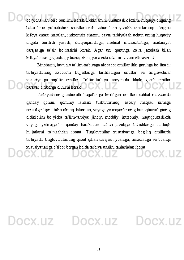 bo`yicha   ish   olib borilishi kerak. Lekin shuni unutmaslik lozim, huquqiy ongning
hatto   biror   yo`nalishini   shakllantirish   uchun   ham   yuridik   omillarning   o`zigina
kifoya   emas:   masalan,   intizomsiz   shaxsni   qayta   tarbiyalash   uchun  uning   huquqiy
ongida   burilish   yasash,   dunyoqarashiga,   mehnat   munosabatiga,   madaniyat
darajasiga   ta‘sir   ko`rsatishi   kerak.   Agar   uni   qonunga   ko`ra   jazolash   bilan
kifoyalansangiz, axloqiy buzuq ekan, yana eski odatini davom ettiraveradi.
Binobarin, huquqiy ta‘lim-tarbiyaga aloqador omillar ikki guruhga bo`linadi:
tarbiyachining   axborotli   hujjatlariga   kiritiladigan   omillar   va   tinglovchilar
xususiyatiga   bog`liq   omillar.   Ta‘lim-tarbiya   jarayonida   ikkala   guruh   omillar
baravar e‘tiborga olinishi kerak.
Tarbiyachining   axborotli   hujjatlariga   kiritilgan   omillari   suhbat   mavzusida
qanday   qonun,   qonuniy   ishlarni   tushuntirmoq,   asosiy   maqsad   nimaga
qaratilganligini bilib olmoq. Masalan, voyaga yetmaganlarning huquqbuzarligining
oldiniolish   bo`yicha   ta‘lim-tarbiya:   jinoiy,   moddiy,   intizomiy,   huquqbuzarlikda
voyaga   yetmaganlar   qanday   harakatlari   uchun   javobgar   bulishlariga   taalluqli
hujjatlarni   to`plashdan   iborat.   Tinglovchilar   xususiyatiga   bog`liq   omillarda
tarbiyachi   tinglovchilarning   qabul   qilish   darajasi,   yoshiga,   maxoratiga   va   boshqa
xususiyatlariga e‘tibor bergan holda tarbiya usulini tanlashdan iborat.
11 