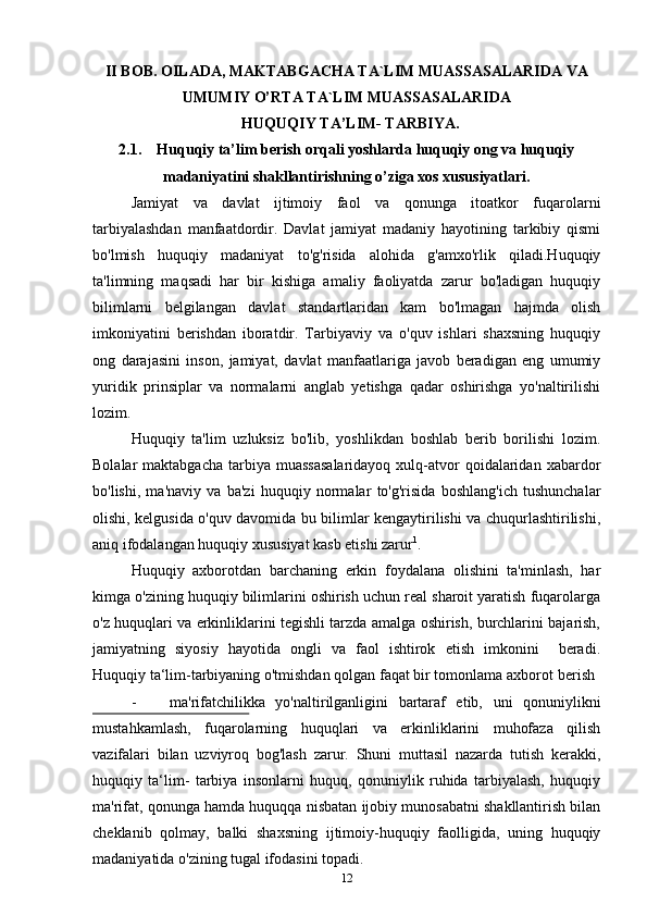 II BOB. OILADA, MAKTABGACHA TA`LIM MUASSASALARIDA VA
UMUMIY O’RTA TA`LIM MUASSASALARIDA
  HUQUQIY TA’LIM- TARBIYA.
2.1.    Huquqiy ta’lim berish orqali yoshlarda huquqiy ong va huquqiy
madaniyatini shakllantirishning o’ziga xos xususiyatlari.
Jamiyat   va   davlat   ijtimoiy   faol   va   qonunga   itoatkor   fuqarolarni
tarbiyalashdan   manfaatdordir.   Davlat   jamiyat   madaniy   hayotining   tarkibiy   qismi
bo'lmish   huquqiy   madaniyat   to'g'risida   alohida   g'amxo'rlik   qiladi.Huquqiy
ta'limning   maqsadi   har   bir   kishiga   amaliy   faoliyatda   zarur   bo'ladigan   huquqiy
bilimlarni   belgilangan   davlat   standartlaridan   kam   bo'lmagan   hajmda   olish
imkoniyatini   berishdan   iboratdir.   Tarbiyaviy   va   o'quv   ishlari   shaxsning   huquqiy
ong   darajasini   inson,   jamiyat,   davlat   manfaatlariga   javob   beradigan   eng   umumiy
yuridik   prinsiplar   va   normalarni   anglab   yetishga   qadar   oshirishga   yo'naltirilishi
lozim.
Huquqiy   ta'lim   uzluksiz   bo'lib,   yoshlikdan   boshlab   berib   borilishi   lozim.
Bolalar  maktabgacha   tarbiya  muassasalaridayoq  xulq-atvor   qoidalaridan  xabardor
bo'lishi,   ma'naviy   va   ba'zi   huquqiy   normalar   to'g'risida   boshlang'ich   tushunchalar
olishi, kelgusida o'quv davomida bu bilimlar kengaytirilishi va chuqurlashtirilishi,
aniq ifodalangan huquqiy xususiyat kasb etishi zarur 1
.
Huquqiy   axborotdan   barchaning   erkin   foydalana   olishini   ta'minlash,   har
kimga o'zining huquqiy bilimlarini oshirish uchun real sharoit yaratish fuqarolarga
o'z huquqlari va erkinliklarini tegishli tarzda amalga oshirish, burchlarini bajarish,
jamiyatning   siyosiy   hayotida   ongli   va   faol   ishtirok   etish   imkonini     beradi.
Huquqiy ta‘lim-tarbiyaning o'tmishdan qolgan faqat bir tomonlama axborot   berish
- ma'rifatchilikka   yo'naltirilganligini   bartaraf   etib,   uni   qonuniylikni
mustahkamlash,   fuqarolarning   huquqlari   va   erkinliklarini   muhofaza   qilish
vazifalari   bilan   uzviyroq   bog'lash   zarur.   Shuni   muttasil   nazarda   tutish   kerakki,
huquqiy   ta‘lim-   tarbiya   insonlarni   huquq,   qonuniylik   ruhida   tarbiyalash,   huquqiy
ma'rifat, qonunga hamda huquqqa nisbatan ijobiy munosabatni shakllantirish bilan
cheklanib   qolmay,   balki   shaxsning   ijtimoiy-huquqiy   faolligida,   uning   huquqiy
madaniyatida o'zining tugal ifodasini   topadi.
12 