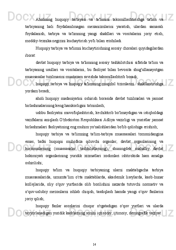 Aholining   huquqiy   tarbiyasi   va   ta'limini   takomillashtirishga   ta'lim   va
tarbiyaning   hali   foydalanilmagan   mexanizmlarini   yaratish,   ulardan   samarali
foydalanish,   tarbiya   va   ta'limning   yangi   shakllari   va   vositalarini   joriy   etish,
moddiy-texnika negizini kuchaytirish yo'li bilan erishiladi.
Huquqiy tarbiya va ta'limni kuchaytirishning asosiy choralari quyidagilardan
iborat:
davlat   huquqiy   tarbiya   va   ta'limning   asosiy   tashkilotchisi   sifatida   ta'lim   va
tarbiyaning   usullari   va   vositalarini,   bu   faoliyat   bilan   bevosita   shug'ullanayotgan
muassasalar tuzilmasini muntazam ravishda takomillashtirib boradi;
huquqiy tarbiya va huquqiy ta'limning muqobil  tizimlarini   shakllantirishga
yordam   beradi;
aholi   huquqiy   madaniyatini   oshirish   borasida   davlat   tuzilmalari   va   jamoat
birlashmalarining keng hamkorligini ta'minlash;
ushbu faoliyatni muvofiqlashtirish, kechiktirib bo'lmaydigan va istiqboldagi
vazifalarni   aniqlash  O'zbekiston   Respublikasi   Adliya  vazirligi  va  yuristlar   jamoat
birlashmalari faoliyatining eng muhim yo'nalishlaridan bo'lib qolishiga erishish;
huquqiy   tarbiya   va   ta'limning   ta'lim-tarbiya   muassasalari   tomonidangina
emas,   balki   huquqni   muhofaza   qiluvchi   organlar,   davlat   organlarining   va
korxonalarning   (muassasalar,   tashkilotlarning),   shuningdek   mahalliy   davlat
hokimiyati   organlarining   yuridik   xizmatlari   xodimlari   ishtirokida   ham   amalga
oshirilishi;
huquqiy   ta'lim   va   huquqiy   tarbiyaning   ularni   maktabgacha   tarbiya
muassasalarida,   umumta‘lim   o'rta   maktablarda,   akademik   liseylarda,   kasb-hunar
kollejlarida,   oliy   o'quv   yurtlarida   olib   borilishini   nazarda   tutuvchi   normativ   va
o'quv-uslubiy   mezonlarni   ishlab   chiqish,   tasdiqlash   hamda   yangi   o'quv   fanlarini
joriy   qilish;
huquqiy   fanlar   asoslarini   chuqur   o'rgatadigan   o'quv   yurtlari   va   ularda
tayyorlanadigan yuridik kadrlarning sonini iqtisodiy, ijtimoiy, demografik vaziyat
14 