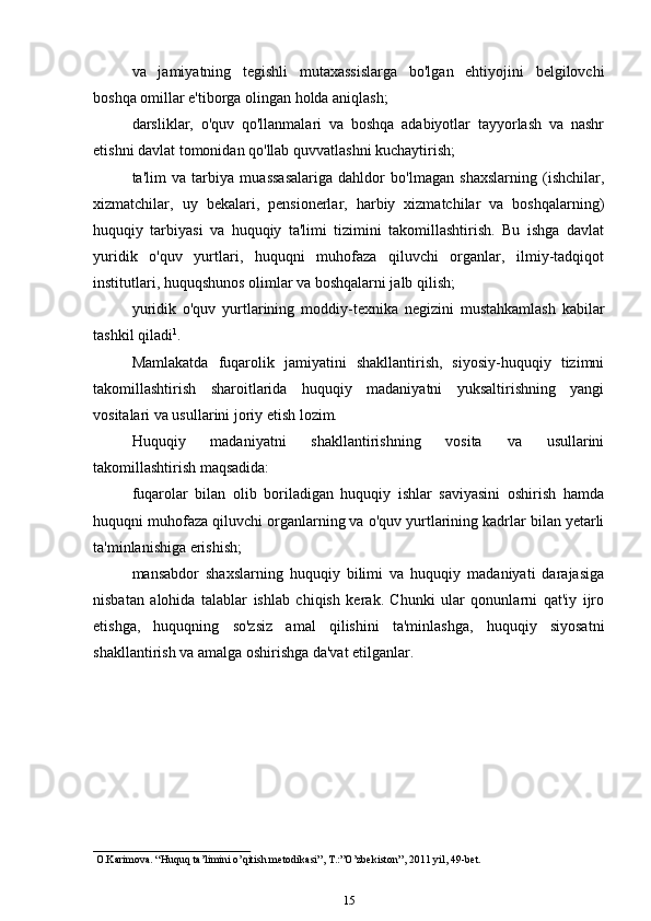va   jamiyatning   tegishli   mutaxassislarga   bo'lgan   ehtiyojini   belgilovchi
boshqa omillar e'tiborga olingan holda aniqlash;
darsliklar,   o'quv   qo'llanmalari   va   boshqa   adabiyotlar   tayyorlash   va   nashr
etishni davlat tomonidan qo'llab quvvatlashni kuchaytirish;
ta'lim   va   tarbiya   muassasalariga   dahldor   bo'lmagan   shaxslarning   (ishchilar,
xizmatchilar,   uy   bekalari,   pensionerlar,   harbiy   xizmatchilar   va   boshqalarning)
huquqiy   tarbiyasi   va   huquqiy   ta'limi   tizimini   takomillashtirish.   Bu   ishga   davlat
yuridik   o'quv   yurtlari,   huquqni   muhofaza   qiluvchi   organlar,   ilmiy-tadqiqot
institutlari, huquqshunos olimlar va boshqalarni jalb qilish;
yuridik   o'quv   yurtlarining   moddiy-texnika   negizini   mustahkamlash   kabilar
tashkil qiladi 1
.
Mamlakatda   fuqarolik   jamiyatini   shakllantirish,   siyosiy-huquqiy   tizimni
takomillashtirish   sharoitlarida   huquqiy   madaniyatni   yuksaltirishning   yangi
vositalari va usullarini joriy etish lozim.
Huquqiy   madaniyatni   shakllantirishning   vosita   va   usullarini
takomillashtirish maqsadida:
fuqarolar   bilan   olib   boriladigan   huquqiy   ishlar   saviyasini   oshirish   hamda
huquqni muhofaza qiluvchi organlarning va o'quv yurtlarining kadrlar bilan yetarli
ta'minlanishiga erishish;
mansabdor   shaxslarning   huquqiy   bilimi   va   huquqiy   madaniyati   darajasiga
nisbatan   alohida   talablar   ishlab   chiqish   kerak.   Chunki   ular   qonunlarni   qat'iy   ijro
etishga,   huquqning   so'zsiz   amal   qilishini   ta'minlashga,   huquqiy   siyosatni
shakllantirish va amalga oshirishga da'vat etilganlar.
 O.Karimova. “Huquq ta’limini o’qitish metodikasi”, T.:”O’zbekiston”, 2011 yil, 49-bet.
15 