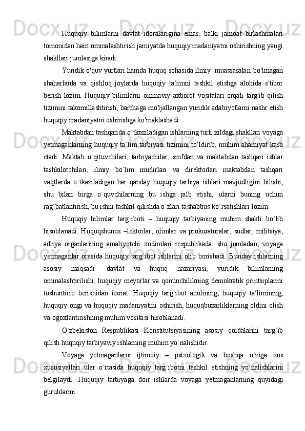 Huquqiy   bilimlarni   davlat   idoralarigina   emas,   balki   jamoat   birlashmalari
tomonidan ham ommalashtirish jamiyatda huquqiy madaniyatni oshirishning yangi
shakllari jumlasiga kiradi.
Yuridik o'quv yurtlari hamda huquq sohasida ilmiy  muassasalari bo'lmagan
shaharlarda   va   qishloq   joylarda   huquqiy   ta'limni   tashkil   etishga   alohida   e'tibor
berish   lozim.   Huquqiy   bilimlarni   ommaviy   axborot   vositalari   orqali   targ'ib   qilish
tizimini takomillashtirish, barchaga mo'ljallangan yuridik adabiyotlarni nashr etish
huquqiy madaniyatni oshirishga   ko'maklashadi.
Maktabdan tashqarida o`tkaziladigan ishlarning turli xildagi shakllari voyaga
yetmaganlarning huquqiy ta‘lim-tarbiyasi tizimini to‘ldirib, muhim ahamiyat kasb
etadi.   Maktab   o`qituvchilari,   tarbiyachilar,   sinfdan   va   maktabdan   tashqari   ishlar
tashkilotchilari,   ilmiy   bo`lim   mudirlari   va   direktorlari   maktabdan   tashqari
vaqtlarda   o`tkaziladigan   har   qanday   huquqiy   tarbiya   ishlari   mavjudligini   bilishi,
shu   bilan   birga   o`quvchilarning   bu   ishga   jalb   etishi,   ularni   buning   uchun
rag`batlantirish, bu ishni tashkil qilishda o`zlari tashabbus ko`rsatishlari   lozim.
Huquqiy   bilimlar   targ`iboti   –   huquqiy   tarbiyaning   muhim   shakli   bo‘lib
hisoblanadi.   Huquqshunos   –lektorlar,   olimlar   va   prokuraturalar,   sudlar,   militsiya,
adliya   organlarining   amaliyotchi   xodimlari   respublikada,   shu   jumladan,   voyaga
yetmaganlar   orasida   huquqiy   targ`ibot   ishlarini   olib   borishadi.   Bunday   ishlarning
asosiy   maqsadi-   davlat   va   huquq   nazariyasi,   yuridik   bilimlarning
ommalashtirilishi, huquqiy meyorlar va qonunchilikning demokratik printsiplarini
tushuntirib   berishidan   iborat.   Huquqiy   targ`ibot   aholining,   huquqiy   ta‘limining,
huquqiy ongi va huquqiy madaniyatini oshirish, huquqbuzarliklarning oldini olish
va ogoxlantirishning muhim vositasi   hisoblanadi.
O`zbekiston   Respublikasi   Konstitutsiyasining   asosiy   qoidalarini   targ`ib
qilish huquqiy tarbiyaviy ishlarning muhim yo`nalishidir.
Voyaga   yetmaganlarni   ijtimoiy   –   psixologik   va   boshqa   o`ziga   xos
xususiyatlari   ular   o`rtasida   huquqiy   targ`ibotni   tashkil   etishning   yo`nalishlarini
belgilaydi.   Huquqiy   tarbiyaga   doir   ishlarda   voyaga   yetmaganlarning   quyidagi
guruhlarini 