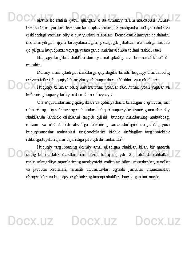 ajratib   ko`rsatish   qabul   qilingan:   o`rta   umumiy   ta‘lim   maktablari,   hunar-
texnika bilim yurtlari, texnikumlar o`qituvchilari, 18 yoshgacha bo`lgan ishchi  va
qishloqdagi yoshlar, oliy o`quv yurtlari talabalari. Demokratik jamiyat qoidalarini
mensimaydigan,   qiyin   tarbiyalanadigan,   pedagogik   jihatdan   o`z   holiga   tashlab
qo`yilgan, huquqbuzar voyaga yetmagan o`smirlar alohida toifani tashkil etadi.
Huquqiy   targ`ibot   shakllari   doimiy   amal   qiladigan   va   bir   martalik   bo`lishi
mumkin.
Doimiy amal qiladigan shakllarga quyidagilar kiradi: huquqiy bilimlar xalq
universitetlari, huquqiy lektoriylar,yosh huquqshunos klublari va maktablari.
Huquqiy   bilimlar xalq   universitetlari   yoshlar   fakul'tetlari   yosh   yigitlar   va
kizlarning huquqiy tarbiyasida muhim rol   uynaydi.
O`z o`quvchilarining qiziqishlari va qobiliyatlarini biladigan o`qituvchi, sinf
rahbarining o`quvchilarning maktabdan tashqari huquqiy tarbiyaning ana shunday
shakllarida   ishtirok   etishlarini   targ`ib   qilishi,   bunday   shakllarning   maktabdagi
intizom   va   o`zlashtirish   ahvoliga   ta'sirining   samaradorligini   o`rganishi,   yosh
huquqshunoslar   maktablari   tinglovchilarini   kichik   sinfdagilar   targ`ibotchilik
ishlariga,topshiriqlarni bajarishga jalb qilishi muhimdir 1
.
Huquqiy   targ`ibotning   doimiy   amal   qiladigan   shakllari   bilan   bir   qatorda
uning   bir   martalik   shakllari   ham   o`zini   to`liq   oqlaydi.   Gap   alohida   suhbatlar,
ma‘ruzalar,adliya organlarining amaliyotchi xodimlari bilan uchrashuvlar, savollar
va   javoblar   kechalari,   tematik   uchrashuvlar,   og`zaki   jurnallar,   munozaralar,
olimpiadalar va huquqiy targ‘ibotning boshqa shakllari haqida gap bormoqda. 