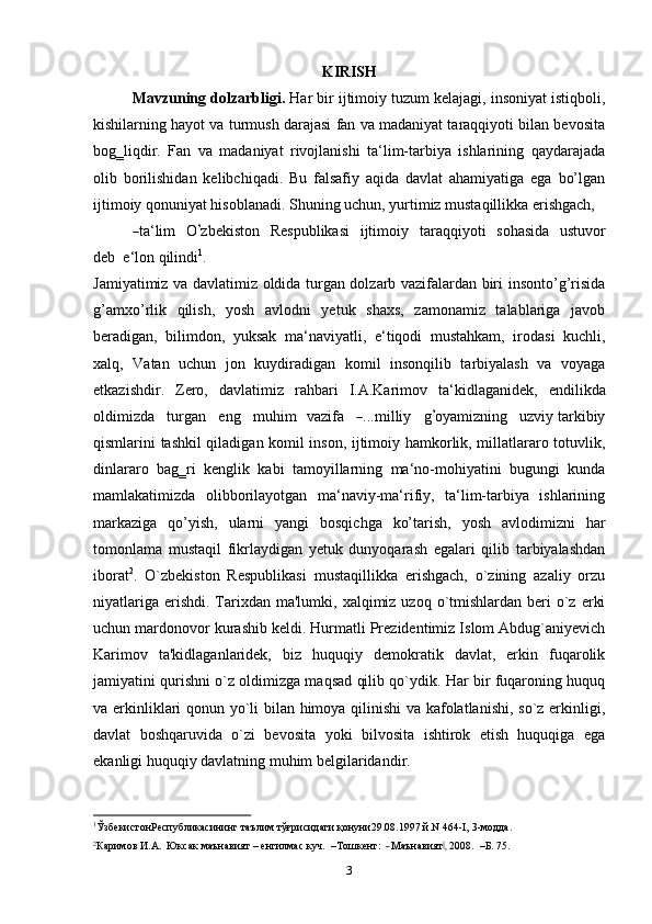 KIRISH
Mavzuning dolzarbligi.  Har bir ijtimoiy tuzum kelajagi, insoniyat istiqboli,
kishilarning hayot va turmush darajasi fan va madaniyat taraqqiyoti bilan bevosita
bog‗liqdir.   Fan   va   madaniyat   rivojlanishi   ta‘lim-tarbiya   ishlarining   qaydarajada
olib   borilishidan   kelibchiqadi.   Bu   falsafiy   aqida   davlat   ahamiyatiga   ega   bo’lgan
ijtimoiy qonuniyat hisoblanadi. Shuning uchun, yurtimiz mustaqillikka erishgach,―
t a ‘ lim     O	’ z b e k i st on     Re s p ub l i k a si     i jt i m oiy     tar aq qi y o t i     so ha si da     u st u v or
d e b    e ‘ l o n qilindi 1
.
Jamiyatimiz va davlatimiz oldida turgan dolzarb vazifalardan biri insonto’g’risida
g’amxo’rlik   qilish,   yosh   avlodni   yetuk   shaxs,   zamonamiz   talablariga   javob
beradigan,   bilimdon,   yuksak   ma‘naviyatli,   e‘tiqodi   mustahkam,   irodasi   kuchli,
xalq,   Vatan   uchun   jon   kuydiradigan   komil   insonqilib   tarbiyalash   va   voyaga
etkazishdir.   Zero,   davlatimiz   rahbari   I.A.Karimov   ta‘kidlaganidek,   e n d i l ik da
o ld i m iz d a     t u r g an     e n g     m uhim    va z ifa    	
― . . . m illiy     g	’ o y a m iz n i n g     u z v iy tarkibiy
qismlarini tashkil qiladigan komil inson, ijtimoiy hamkorlik, millatlararo totuvlik,
dinlararo   bag‗ri   kenglik   kabi   tamoyillarning   ma‘no-mohiyatini   bugungi   kunda
mamlakatimizda   olibborilayotgan   ma‘naviy-ma‘rifiy,   ta‘lim-tarbiya   ishlarining
markaziga   qo’yish,   ularni   yangi   bosqichga   ko’tarish,   yosh   avlodimizni   har
tomonlama   mustaqil   fikrlaydigan   yetuk   dunyoqarash   egalari   qilib   tarbiyalashdan
iborat 2
.   O`zbekiston   Respublikasi   mustaqillikka   erishgach,   o`zining   azaliy   orzu
niyatlariga  erishdi.  Tarixdan ma'lumki,  xalqimiz  uzoq o`tmishlardan beri   o`z  erki
uchun mardonovor kurashib keldi. Hurmatli Prezidentimiz Islom Abdug`aniyevich
Karimov   ta'kidlaganlaridek,   biz   huquqiy   demokratik   davlat,   erkin   fuqarolik
jamiyatini qurishni o`z oldimizga maqsad qilib qo`ydik. Har bir fuqaroning huquq
va erkinliklari qonun yo`li bilan himoya qilinishi  va kafolatlanishi, so`z erkinligi,
davlat   boshqaruvida   o`zi   bevosita   yoki   bilvosita   ishtirok   etish   huquqiga   ega
ekanligi huquqiy davlatning muhim belgilaridandir.
1
ЎзбекистонРеспубликасининг таълим тўғрисидаги қонуни29.08.1997 й.N 464-I, 3-модда.	
2Каримо	в
 И.А.   Юк	сак  маън	авият  –  енгилмас  	куч.    	–Тошке	нт:    ―Маънавият,‖  2008	.    –Б.  75.
3 