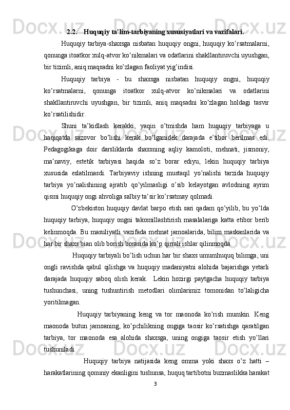 2.2.    Huquqiy ta’lim-tarbiyaning xususiyatlari va vazifalari.
Huquqiy   tarbiya-shaxsga   nisbatan   huquqiy   ongni,   huquqiy   ko’rsatmalarni,
qonunga itoatkor xulq-atvor ko’nikmalari va odatlarini shakllantiruvchi uyushgan,
bir tizimli, aniq maqsadni ko’zlagan faoliyat yig’indisi.
Huquqiy   tarbiya   -   bu   shaxsga   nisbatan   huquqiy   ongni,   huquqiy
ko’rsatmalarni,   qonunga   itoatkor   xulq-atvor   ko’nikmalari   va   odatlarini
shakllantiruvchi   uyushgan,   bir   tizimli,   aniq   maqsadni   ko’zlagan   holdagi   tasvir
ko’rsatilishidir.
Shuni   ta’kidlash   kerakki,   yaqin   o’tmishda   ham   huquqiy   tarbiyaga   u
haqiqatda   sazovor   bo’lishi   kerak   bo’lganidek   darajada   e’tibor   berilmas   edi.
Pedagogikaga   doir   darsliklarda   shaxsning   aqliy   kamoloti,   mehnati,   jismoniy,
ma’naviy,   estetik   tarbiyasi   haqida   so’z   borar   ediyu,   lekin   huquqiy   tarbiya
xususida   eslatilmasdi.   Tarbiyaviy   ishning   mustaqil   yo’nalishi   tarzida   huquqiy
tarbiya   yo’nalishining   ajratib   qo’yilmasligi   o’sib   kelayotgan   avlodning   ayrim
qismi huquqiy ongi ahvoliga salbiy ta’sir ko’rsatmay qolmadi.     
        O’zbekiston  huquqiy  davlat  barpo  etish  sari   qadam   qo’yilib,  bu  yo’lda
huquqiy   tarbiya,   huquqiy   ongni   takomillashtirish   masalalariga   katta   etibor   berib
kelinmoqda. Bu masuliyatli  vazifada mehnat jamoalarida, bilim maskanlarida va
har bir shaxs bian olib borish borasida ko’p qirrali ishlar qilinmoqda. 
      Huquqiy tarbiyali bo’lish uchun har bir shaxs umumhuquq bilimga, uni
ongli   ravishda   qabul   qilishga   va   huquqiy   madaniyatni   alohida   bajarishga   yetarli
darajada   huquqiy   saboq   olish   kerak.     Lekin   hozirgi   paytgacha   huquqiy   tarbiya
tushunchasi,   uning   tushuntirish   metodlari   olimlarimiz   tomonidan   to’laligicha
yoritilmagan. 
          Huquqiy   tarbiyaning   keng   va   tor   maonoda   ko’rish   mumkin.   Keng
maonoda   butun   jamoaning,   ko’pchilikning   ongiga   taosir   ko’rsatishga   qaratilgan
tarbiya,   tor   maonoda   esa   alohida   shaxsga,   uning   ongiga   taosir   etish   yo’llari
tushuniladi. 
            Huquqiy   tarbiya   natijasida   keng   omma   yoki   shaxs   o’z   hatti   –
harakatlarining qonuniy ekanligini tushunsa, huquq tartibotni buzmaslikka harakat
3 