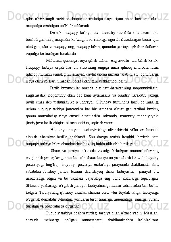 qilsa   o’zini   ongli   ravishda,   huquq   normalariga   rioya   etgan   holda   boshqara   olsa,
maqsadga erishilgan bo’lib hisoblanadi. 
            Demak,   huquqiy   tarbiya   bu-   tashkiliy   ravishda   muntazam   olib
boriladigan, aniq maqsadni ko’zlagan va shaxsga «guruh shaxslariga» taosir qila
oladigan, ularda huquqiy ong, huquqiy bilim, qonunlarga rioya qilish xislatlarini
vujudga keltiradigan harakatdir. 
              Malumki,  qonunga  rioya  qilish  uchun,  eng   avvalo    uni   bilish  kerak.
Huquqiy   tarbiya   orqali   har   bir   shaxsning   ongiga   nima   qilmoq   mumkin,   nima
qilmoq mumkin emasligini, jamiyat, davlat undan nimani talab qiladi, qonunlarga
rioya etish yo’llari nimadan iborat ekanligini yetkazmoq lozim.
              Tartib   buzuvchilar   orasida   o’z   hatti-harakatining   noqonuniyligini
anglamaslik,   noqonuniy   ekan   deb   ham   uylamaslik   va   bunday   harakatni   jazoga
loyik   emas   deb   tushunish   ko’p   uchraydi.   SHunday   tushuncha   hosil   bo’lmasligi
uchun   huquqiy   tarbiya   jarayonida   har   bir   jamoada   o’rnatilgan   tartibni   buzish,
qonun   normalariga   rioya   etmaslik   natijasida   intizomiy,   mamuriy,   moddiy   yoki
jinoiy jazo kelib chiqishini tushuntirish, uqtirish zarur.
                Huquqiy   tarbiyani   kuchaytirishga   oltmishinchi   yillardan   boshlab
alohida   ahamiyat   berilla   boshlandi.   Shu   davrga   aytish   kerakki,   hozirda   ham
huquqiy tarbiya bilan chambarchas bog’liq holda olib olib borilayapti. 
                Shaxs   va   jamiyat   o’rtasida   vujudga   keladigan   munosabatlarning
rivojlanish prinsiplariga mos bo’lishi shaxs faoliyatini yo’naltirib turuvchi hayotiy
pozitsiyaga   bog’liq.     Hayotiy     pozitsiya   esatarbiya   jarayonida   shakllanadi.   SHu
sababdan   ibtidoiy   jamoa   tuzumi   davridayoq   shaxs   tarbiyasini     jamiyat   o’z
naozoratiga   olgan   va   bu   vazifani   bajarishga   eng   dono   kishilarga   topshirgan.
SHaxsni yashashga o’rgatish jamiyat faoliyatining muhim sohalaridan biri bo’lib
kelgan.  Tarbiyaning  ijtimoiy  vazifasi  shaxsni  biror  –bir   foydali  ishga,  faoliyatga
o’rgatish demakdir. Masalan, yoshlarni biror hunarga, muomalaga, sanatga, yurish
turishga va boshqalarga o’rgatish. 
             Huquqiy tarbiya boshqa turdagi tarbiya bilan o’zaro yaqin. Masalan,
shaxsda   mehnatga   bo’lgan   munosabatni   shakllantirishda   ko’r-ko’rona
4 