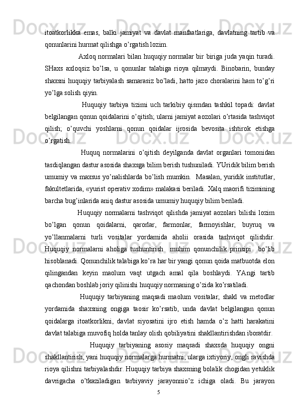 itoatkorlikka   emas,   balki   jamiyat   va   davlat   manfaatlariga,   davlatning   tartib   va
qonunlarini hurmat qilishga o’rgatish lozim.
             Axloq normalari bilan huquqiy normalar bir biriga juda yaqin turadi.
SHaxs   axloqsiz   bo’lsa,   u   qonunlar   talabiga   rioya   qilmaydi.   Binobarin,   bunday
shaxsni  huquqiy tarbiyalash samarasiz bo’ladi, hatto jazo choralarini ham  to’g’ri
yo’lga solish qiyin. 
              Huquqiy   tarbiya   tizimi   uch   tarkibiy   qismdan   tashkil   topadi:   davlat
belgilangan qonun qoidalarini o’qitish; ularni jamiyat aozolari o’rtasida tashviqot
qilish;   o’quvchi   yoshlarni   qonun   qoidalar   ijrosida   bevosita   ishtirok   etishga
o’rgatish.    
            Huquq   normalarini   o’qitish   deyilganda   davlat   organlari   tomonidan
tasdiqlangan dastur asosida shaxsga bilim berish tushuniladi. YUridik bilim berish
umumiy va maxsus yo’nalishlarda bo’lish mumkin.   Masalan, yuridik institutlar,
fakultetlarida, «yurist operativ xodim» malakasi beriladi. Xalq maorifi tizimining
barcha bug’inlarida aniq dastur asosida umumiy huquqiy bilim beriladi. 
            Huquqiy   normalarni   tashviqot   qilishda   jamiyat   aozolari   bilishi   lozim
bo’lgan   qonun   qoidalarni,   qarorlar,   farmonlar,   farmoyishlar,   buyruq   va
yo’llanmalarni   turli   vositalar   yordamida   aholii   orasida   tashviqot   qilishdir.
Huquqiy   normalarni   aholiga   tushuntirish     muhim   qonunchilik   prinsipi     bo’lib
hisoblanadi. Qonunchilik talabiga ko’ra har bir yangi qonun qoida matbuotda elon
qilingandan   keyin   maolum   vaqt   utgach   amal   qila   boshlaydi.   YAngi   tartib
qachondan boshlab joriy qilinishi huquqiy normaning o’zida ko’rsatiladi.
            Huquqiy   tarbiyaning   maqsadi   maolum   vositalar,   shakl   va   metodlar
yordamida   shaxsning   ongiga   taosir   ko’rsatib,   unda   davlat   belgilangan   qonun
qoidalarga   itoatkorlikni,   davlat   siyosatini   ijro   etish   hamda   o’z   hatti   harakatini
davlat talabiga muvofiq holda tanlay olish qobiliyatini shakllantirishdan iboratdir. 
            Huquqiy   tarbiyaning   asosiy   maqsadi   shaxsda   huquqiy   ongni
shakllantirish, yani huquqiy normalarga hurmatni, ularga ixtiyoriy, ongli ravishda
rioya qilishni tarbiyalashdir. Huquqiy tarbiya shaxsning bolalik chogidan yetuklik
davrigacha   o’tkaziladigan   tarbiyaviy   jarayonnio’z   ichiga   oladi.   Bu   jarayon
5 