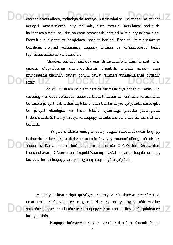 davrida shaxs oilada, maktabgacha tarbiya muassasalarida, maktabda, maktabdan
tashqari   muassasalarda,   oliy   taolimda,   o’rta   maxsus,   kasb-hunar   taolimida,
kadrlar malakasini oshirish va qayta tayyorlash idoralarida huquqiy tarbiya oladi.
Demak   huquqiy   tarbiya   bosqichma-   bosqich   beriladi.   Bosqichli   huquqiy   tarbiya
berishdan   maqsad   yoshlarning   huquqiy   bilimlar   va   ko’nikmalarini   tarkib
toptirishni uzluksiz taominlashdir. 
            Masalan,   birinchi   sinflarda   ona   tili   tushunchasi,   tilga   hurmat     bilan
qarash,   o’quvchilarga   qonun-qoidalarni   o’rgatish,   mulkni   asrash,   unga
munosabatni   bildirish,   davlat,   qonun,   davlat   ramzlari   tushunchalarini   o’rgatish
lozim. 
       Ikkinchi sinflarda «o’qish» darsida har xil tarbiya berish mumkin. SHu
darsning «maktab» bo’limida munosabatlarni tushuntirish. «Ertaklar va masallar»
bo’limida jinoyat tushunchasini, tulkini turna bolalarini yeb qo’yishda, misol qilib
bu   jinoyat   ekanligini   va   turna   tulkini   qilmishiga   yarasha   jazolaganini
tushuntiriladi. SHunday tarbiya va huquqiy bilimlar har bir fanda sinfma-sinf olib
boriladi. 
              Yuqori   sinflarda   uning   huquqiy   ongini   shakllantiruvchi   huquqiy
tushunchalar   beriladi,   u   dasturlar   asosida   huquqiy   munosabatlarga   o’rgatiladi.
Yuqori   sinflarda   hamma   boshqa   taolim   tizimlarida   O’zbekiston   Respublikasi
Konstitutsiyasi,   O’zbekiston   Respublikasining   davlat   apparati   haqida   umumiy
tasavvur berish huquqiy tarbiyaning aniq maqsad qilib qo’yiladi. 
Huquqiy   tarbiya   oldiga   qo’yilgan   umumiy   vazifa   shaxsga   qonunlarni   va
unga   amal   qilish   yo’llarini   o’rgatish.   Huquqiy   tarbiyaning   yuridik   vazifasi
shaxsda  muayyan holatlarda zarur   huquqiy normalarni qo’llay olish qobiliyatini
tarbiyalashdir. 
          Huquqiy   tarbiyaning   muhim   vazifalaridan   biri   shaxsda   huquq
6 