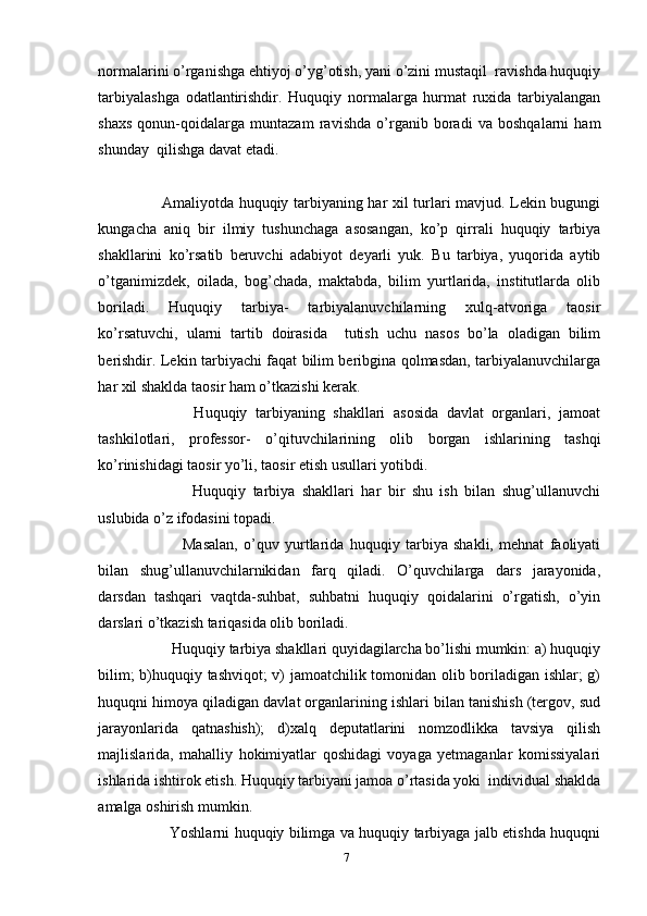 normalarini o’rganishga ehtiyoj o’yg’otish, yani o’zini mustaqil  ravishda huquqiy
tarbiyalashga   odatlantirishdir.   Huquqiy   normalarga   hurmat   ruxida   tarbiyalangan
shaxs   qonun-qoidalarga   muntazam   ravishda   o’rganib   boradi   va   boshqalarni   ham
shunday  qilishga davat etadi.
     
         Amaliyotda huquqiy tarbiyaning har xil turlari mavjud. Lekin bugungi
kungacha   aniq   bir   ilmiy   tushunchaga   asosangan,   ko’p   qirrali   huquqiy   tarbiya
shakllarini   ko’rsatib   beruvchi   adabiyot   deyarli   yuk.   Bu   tarbiya,   yuqorida   aytib
o’tganimizdek,   oilada,   bog’chada,   maktabda,   bilim   yurtlarida,   institutlarda   olib
boriladi.   Huquqiy   tarbiya-   tarbiyalanuvchilarning   xulq-atvoriga   taosir
ko’rsatuvchi,   ularni   tartib   doirasida     tutish   uchu   nasos   bo’la   oladigan   bilim
berishdir. Lekin tarbiyachi faqat bilim beribgina qolmasdan, tarbiyalanuvchilarga
har xil shaklda taosir ham o’tkazishi kerak.
              Huquqiy   tarbiyaning   shakllari   asosida   davlat   organlari,   jamoat
tashkilotlari,   professor-   o’qituvchilarining   olib   borgan   ishlarining   tashqi
ko’rinishidagi taosir yo’li, taosir etish usullari yotibdi.
                Huquqiy   tarbiya   shakllari   har   bir   shu   ish   bilan   shug’ullanuvchi
uslubida o’z ifodasini topadi.
                Masalan,   o’quv   yurtlarida   huquqiy   tarbiya   shakli,   mehnat   faoliyati
bilan   shug’ullanuvchilarnikidan   farq   qiladi.   O’quvchilarga   dars   jarayonida,
darsdan   tashqari   vaqtda-suhbat,   suhbatni   huquqiy   qoidalarini   o’rgatish,   o’yin
darslari o’tkazish tariqasida olib boriladi.
         Huquqiy tarbiya shakllari quyidagilarcha bo’lishi mumkin: a) huquqiy
bilim; b)huquqiy tashviqot; v) jamoatchilik tomonidan olib boriladigan ishlar; g)
huquqni himoya qiladigan davlat organlarining ishlari bilan tanishish (tergov, sud
jarayonlarida   qatnashish);   d)xalq   deputatlarini   nomzodlikka   tavsiya   qilish
majlislarida,   mahalliy   hokimiyatlar   qoshidagi   voyaga   yetmaganlar   komissiyalari
ishlarida ishtirok etish. Huquqiy tarbiyani jamoa o’rtasida yoki  individual shaklda
amalga oshirish mumkin.
             Yoshlarni huquqiy bilimga va huquqiy tarbiyaga jalb etishda huquqni
7 
