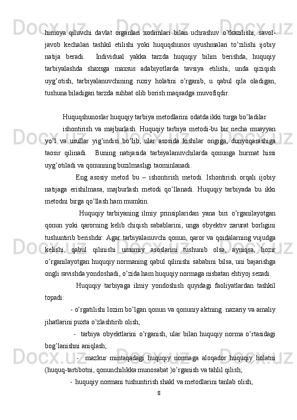 himoya   qiluvchi   davlat   organlari   xodimlari   bilan   uchrashuv   o’tkazilishi,   savol-
javob   kechalari   tashkil   etilishi   yoki   huquqshunos   uyushmalari   to’zilishi   ijobiy
natija   beradi.     Individual   yakka   tarzda   huquqiy   bilim   berishda,   huquqiy
tarbiyalashda   shaxsga   maxsus   adabiyotlarda   tavsiya   etilishi,   unda   qiziqish
uyg’otish,   tarbiyalanuvchining   ruxiy   holatini   o’rganib,   u   qabul   qila   oladigan,
tushuna biladigan tarzda suhbat olib borish maqsadga muvofiqdir.
    
Huquqshunoslar huquqiy tarbiya metodlarini odatda ikki turga bo’ladilar
ishontirish   va   majburlash.   Huquqiy   tarbiya   metodi-bu   bir   necha   muayyan
yo’l   va   usullar   yig’indisi   bo’lib,   ular   asosida   kishilar   ongiga,   dunyoqarashiga
taosir   qilinadi.     Buning   natijasida   tarbiyalanuvchilarda   qonunga   hurmat   hissi
uyg’otiladi va qonunning buzilmasligi taominlanadi. 
        Eng   asosiy   metod   bu   –   ishontirish   metodi.   Ishontirish   orqali   ijobiy
natijaga   erishilmasa,   majburlash   metodi   qo’llanadi.   Huquqiy   tarbiyada   bu   ikki
metodni birga qo’llash ham mumkin.   
          Huquqiy   tarbiyaning   ilmiy   prinsiplaridan   yana   biri   o’rganilayotgan
qonun   yoki   qarorning   kelib   chiqish   sabablarini,   unga   obyektiv   zarurat   borligini
tushuntirib berishdir. Agar tarbiyalanuvchi qonun, qaror va qoidalarning vujudga
kelishi,   qabul   qilinishi   umumiy   asoslarini   tushunib   olsa,   ayniqsa,   hozir
o’rganilayotgan huquqiy normaning qabul qilinishi  sababini  bilsa,  uni bajarishga
ongli ravishda yondoshadi, o’zida ham huquqiy normaga nisbatan ehtiyoj sezadi. 
        Huquqiy   tarbiyaga   ilmiy   yondoshish   quyidagi   faoliyatlardan   tashkil
topadi:
    - o’rgatilishi lozim bo’lgan qonun va qonuniy aktning  nazariy va amaliy
jihatlarini puxta o’zlashtirib olish;
        -     tarbiya   obyektlarini   o’rganish,   ular   bilan   huquqiy   norma   o’rtasidagi
bog’lanishni aniqlash;
        -     mazkur   mintaqadagi   huquqiy   normaga   aloqador   huquqiy   holatni
(huquq-tartibotni, qonunchilikka munosabat )o’rganish va tahlil qilish;
    -  huquqiy normani tushuntirish shakl va metodlarini tanlab olish;
8 