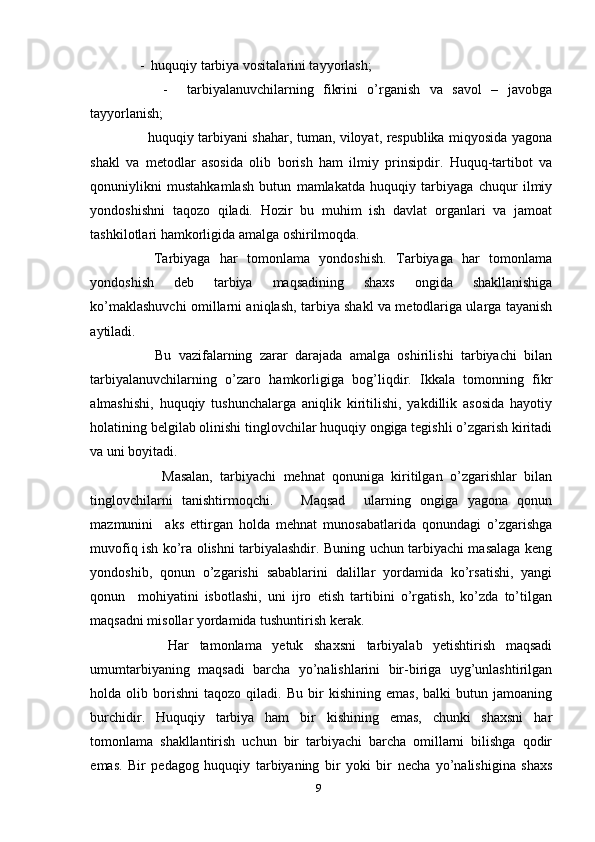     -  huquqiy tarbiya vositalarini tayyorlash;
        -     tarbiyalanuvchilarning   fikrini   o’rganish   va   savol   –   javobga
tayyorlanish;
         huquqiy tarbiyani shahar, tuman, viloyat, respublika miqyosida yagona
shakl   va   metodlar   asosida   olib   borish   ham   ilmiy   prinsipdir.   Huquq-tartibot   va
qonuniylikni   mustahkamlash   butun   mamlakatda   huquqiy   tarbiyaga   chuqur   ilmiy
yondoshishni   taqozo   qiladi.   Hozir   bu   muhim   ish   davlat   organlari   va   jamoat
tashkilotlari hamkorligida amalga oshirilmoqda. 
      Tarbiyaga   har   tomonlama   yondoshish.   Tarbiyaga   har   tomonlama
yondoshish   deb   tarbiya   maqsadining   shaxs   ongida   shakllanishiga
ko’maklashuvchi omillarni aniqlash, tarbiya shakl va metodlariga ularga tayanish
aytiladi. 
        Bu   vazifalarning   zarar   darajada   amalga   oshirilishi   tarbiyachi   bilan
tarbiyalanuvchilarning   o’zaro   hamkorligiga   bog’liqdir.   Ikkala   tomonning   fikr
almashishi,   huquqiy   tushunchalarga   aniqlik   kiritilishi,   yakdillik   asosida   hayotiy
holatining belgilab olinishi tinglovchilar huquqiy ongiga tegishli o’zgarish kiritadi
va uni boyitadi. 
          Masalan,   tarbiyachi   mehnat   qonuniga   kiritilgan   o’zgarishlar   bilan
tinglovchilarni   tanishtirmoqchi.       Maqsad     ularning   ongiga   yagona   qonun
mazmunini     aks   ettirgan   holda   mehnat   munosabatlarida   qonundagi   o’zgarishga
muvofiq ish ko’ra olishni tarbiyalashdir. Buning uchun tarbiyachi masalaga keng
yondoshib,   qonun   o’zgarishi   sabablarini   dalillar   yordamida   ko’rsatishi,   yangi
qonun     mohiyatini   isbotlashi,   uni   ijro   etish   tartibini   o’rgatish,   ko’zda   to’tilgan
maqsadni misollar yordamida tushuntirish kerak. 
        Har   tamonlama   yetuk   shaxsni   tarbiyalab   yetishtirish   maqsadi
umumtarbiyaning   maqsadi   barcha   yo’nalishlarini   bir-biriga   uyg’unlashtirilgan
holda  olib   borishni   taqozo   qiladi.  Bu   bir   kishining   emas,   balki   butun  jamoaning
burchidir.   Huquqiy   tarbiya   ham   bir   kishining   emas,   chunki   shaxsni   har
tomonlama   shakllantirish   uchun   bir   tarbiyachi   barcha   omillarni   bilishga   qodir
emas.   Bir   pedagog   huquqiy   tarbiyaning   bir   yoki   bir   necha   yo’nalishigina   shaxs
9 