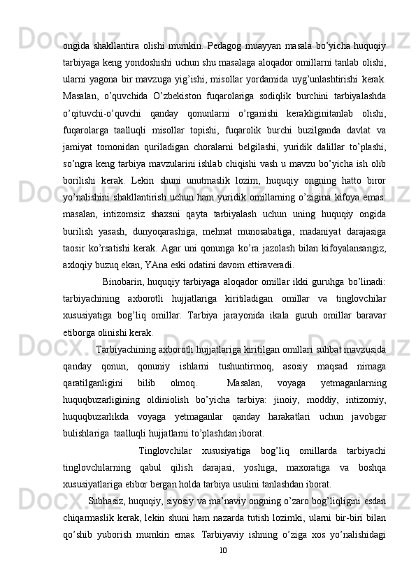 ongida   shakllantira   olishi   mumkin.   Pedagog   muayyan   masala   bo’yicha   huquqiy
tarbiyaga keng yondoshishi uchun shu masalaga aloqador omillarni tanlab olishi,
ularni   yagona   bir   mavzuga   yig’ishi,   misollar   yordamida   uyg’unlashtirishi   kerak.
Masalan,   o’quvchida   O’zbekiston   fuqarolariga   sodiqlik   burchini   tarbiyalashda
o’qituvchi-o’quvchi   qanday   qonunlarni   o’rganishi   kerakliginitanlab   olishi,
fuqarolarga   taalluqli   misollar   topishi,   fuqarolik   burchi   buzilganda   davlat   va
jamiyat   tomonidan   quriladigan   choralarni   belgilashi,   yuridik   dalillar   to’plashi,
so’ngra keng tarbiya mavzularini  ishlab chiqishi  vash u mavzu bo’yicha ish olib
borilishi   kerak.   Lekin   shuni   unutmaslik   lozim,   huquqiy   ongning   hatto   biror
yo’nalishini   shakllantirish   uchun   ham   yuridik   omillarning   o’zigina   kifoya   emas:
masalan,   intizomsiz   shaxsni   qayta   tarbiyalash   uchun   uning   huquqiy   ongida
burilish   yasash,   dunyoqarashiga,   mehnat   munosabatiga,   madaniyat   darajasiga
taosir   ko’rsatishi   kerak.   Agar   uni   qonunga   ko’ra   jazolash   bilan   kifoyalansangiz,
axloqiy buzuq ekan, YAna eski odatini davom ettiraveradi. 
        Binobarin,   huquqiy   tarbiyaga   aloqador   omillar   ikki   guruhga   bo’linadi:
tarbiyachining   axborotli   hujjatlariga   kiritiladigan   omillar   va   tinglovchilar
xususiyatiga   bog’liq   omillar.   Tarbiya   jarayonida   ikala   guruh   omillar   baravar
etiborga olinishi kerak. 
   Tarbiyachining axborotli hujjatlariga kiritilgan omillari suhbat mavzusida
qanday   qonun,   qonuniy   ishlarni   tushuntirmoq,   asosiy   maqsad   nimaga
qaratilganligini   bilib   olmoq.     Masalan,   voyaga   yetmaganlarning
huquqbuzarligining   oldiniolish   bo’yicha   tarbiya:   jinoiy,   moddiy,   intizomiy,
huquqbuzarlikda   voyaga   yetmaganlar   qanday   harakatlari   uchun   javobgar
bulishlariga  taalluqli hujjatlarni to’plashdan iborat. 
          Tinglovchilar   xususiyatiga   bog’liq   omillarda   tarbiyachi
tinglovchilarning   qabul   qilish   darajasi,   yoshiga,   maxoratiga   va   boshqa
xususiyatlariga etibor bergan holda tarbiya usulini tanlashdan iborat.
Subhasiz, huquqiy, siyosiy va ma’naviy ongning o’zaro bog’liqligini esdan
chiqarmaslik   kerak,   lekin   shuni   ham   nazarda   tutish   lozimki,   ularni   bir-biri   bilan
qo’shib   yuborish   mumkin   emas.   Tarbiyaviy   ishning   o’ziga   xos   yo’nalishidagi
10 