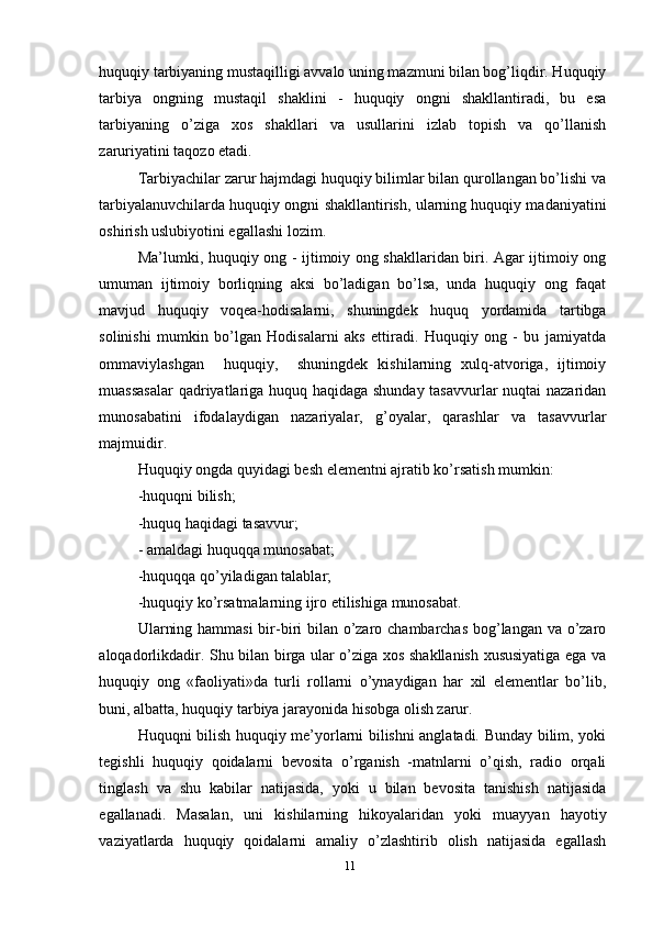 huquqiy tarbiyaning mustaqilligi avvalo uning mazmuni bilan bog’liqdir. Huquqiy
tarbiya   ongning   mustaqil   shaklini   -   huquqiy   ongni   shakllantiradi,   bu   esa
tarbiyaning   o’ziga   xos   shakllari   va   usullarini   izlab   topish   va   qo’llanish
zaruriyatini taqozo etadi.
Tarbiyachilar zarur hajmdagi huquqiy bilimlar bilan qurollangan bo’lishi va
tarbiyalanuvchilarda huquqiy ongni shakllantirish, ularning huquqiy madaniyatini
oshirish uslubiyotini egallashi lozim.
Ma’lumki, huquqiy ong - ijtimoiy ong shakllaridan biri. Agar ijtimoiy ong
umuman   ijtimoiy   borliqning   aksi   bo’ladigan   bo’lsa,   unda   huquqiy   ong   faqat
mavjud   huquqiy   voqea-hodisalarni,   shuningdek   huquq   yordamida   tartibga
solinishi   mumkin   bo’lgan   Hodisalarni   aks   ettiradi.   Huquqiy   ong   -   bu   jamiyatda
ommaviylashgan     huquqiy,     shuningdek   kishilarning   xulq-atvoriga,   ijtimoiy
muassasalar  qadriyatlariga huquq haqidaga shunday tasavvurlar nuqtai nazaridan
munosabatini   ifodalaydigan   nazariyalar,   g’oyalar,   qarashlar   va   tasavvurlar
majmuidir.
Huquqiy ongda quyidagi besh elementni ajratib ko’rsatish mumkin: 
-huquqni bilish; 
-huquq haqidagi tasavvur;
- amaldagi huquqqa munosabat; 
-huquqqa qo’yiladigan talablar; 
-huquqiy ko’rsatmalarning ijro etilishiga munosabat. 
Ularning hammasi  bir-biri bilan o’zaro chambarchas bog’langan va o’zaro
aloqadorlikdadir. Shu bilan birga ular o’ziga xos shakllanish xususiyatiga ega va
huquqiy   ong   «faoliyati»da   turli   rollarni   o’ynaydigan   har   xil   elementlar   bo’lib,
buni, albatta, huquqiy tarbiya jarayonida hisobga olish zarur.
Huquqni bilish huquqiy me’yorlarni bilishni anglatadi. Bunday bilim, yoki
tegishli   huquqiy   qoidalarni   bevosita   o’rganish   -matnlarni   o’qish,   radio   orqali
tinglash   va   shu   kabilar   natijasida,   yoki   u   bilan   bevosita   tanishish   natijasida
egallanadi.   Masalan,   uni   kishilarning   hikoyalaridan   yoki   muayyan   hayotiy
vaziyatlarda   huquqiy   qoidalarni   amaliy   o’zlashtirib   olish   natijasida   egallash
11 