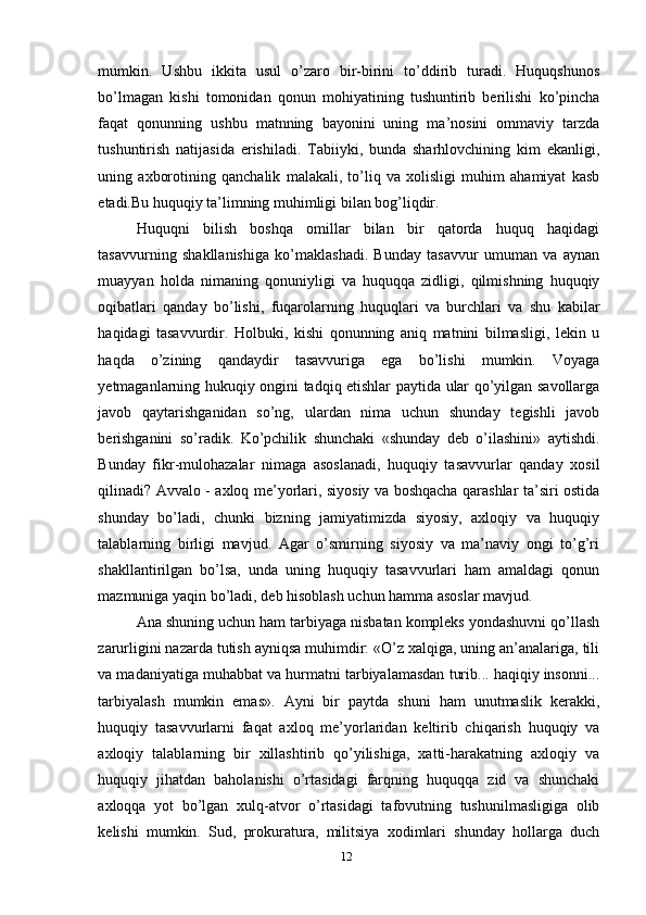 mumkin.   Ushbu   ikkita   usul   o’zaro   bir-birini   to’ddirib   turadi.   Huquqshunos
bo’lmagan   kishi   tomonidan   qonun   mohiyatining   tushuntirib   berilishi   ko’pincha
faqat   qonunning   ushbu   matnning   bayonini   uning   ma’nosini   ommaviy   tarzda
tushuntirish   natijasida   erishiladi.   Tabiiyki,   bunda   sharhlovchining   kim   ekanligi,
uning   axborotining   qanchalik   malakali,   to’liq   va   xolisligi   muhim   ahamiyat   kasb
etadi.Bu huquqiy ta’limning muhimligi bilan bog’liqdir.
Huquqni   bilish   boshqa   omillar   bilan   bir   qatorda   huquq   haqidagi
tasavvurning   shakllanishiga   ko’maklashadi.   Bunday   tasavvur   umuman   va   aynan
muayyan   holda   nimaning   qonuniyligi   va   huquqqa   zidligi,   qilmishning   huquqiy
oqibatlari   qanday   bo’lishi,   fuqarolarning   huquqlari   va   burchlari   va   shu   kabilar
haqidagi   tasavvurdir.   Holbuki,   kishi   qonunning   aniq   matnini   bilmasligi,   lekin   u
haqda   o’zining   qandaydir   tasavvuriga   ega   bo’lishi   mumkin.   Voyaga
yetmaganlarning hukuqiy ongini tadqiq etishlar paytida ular qo’yilgan savollarga
javob   qaytarishganidan   so’ng,   ulardan   nima   uchun   shunday   tegishli   javob
berishganini   so’radik.   Ko’pchilik   shunchaki   «shunday   deb   o’ilashini»   aytishdi.
Bunday   fikr-mulohazalar   nimaga   asoslanadi,   huquqiy   tasavvurlar   qanday   xosil
qilinadi? Avvalo - axloq me’yorlari, siyosiy va boshqacha qarashlar ta’siri ostida
shunday   bo’ladi,   chunki   bizning   jamiyatimizda   siyosiy,   axloqiy   va   huquqiy
talablarning   birligi   mavjud.   Agar   o’smirning   siyosiy   va   ma’naviy   ongi   to’g’ri
shakllantirilgan   bo’lsa,   unda   uning   huquqiy   tasavvurlari   ham   amaldagi   qonun
mazmuniga yaqin bo’ladi, deb hisoblash uchun hamma asoslar mavjud.
Ana shuning uchun ham tarbiyaga nisbatan kompleks yondashuvni qo’llash
zarurligini nazarda tutish ayniqsa muhimdir: «O’z xalqiga, uning an’analariga, tili
va madaniyatiga muhabbat va hurmatni tarbiyalamasdan turib... haqiqiy insonni...
tarbiyalash   mumkin   emas».   Ayni   bir   paytda   shuni   ham   unutmaslik   kerakki,
huquqiy   tasavvurlarni   faqat   axloq   me’yorlaridan   keltirib   chiqarish   huquqiy   va
axloqiy   talablarning   bir   xillashtirib   qo’yilishiga,   xatti-harakatning   axloqiy   va
huquqiy   jihatdan   baholanishi   o’rtasidagi   farqning   huquqqa   zid   va   shunchaki
axloqqa   yot   bo’lgan   xulq-atvor   o’rtasidagi   tafovutning   tushunilmasligiga   olib
kelishi   mumkin.   Sud,   prokuratura,   militsiya   xodimlari   shunday   hollarga   duch
12 