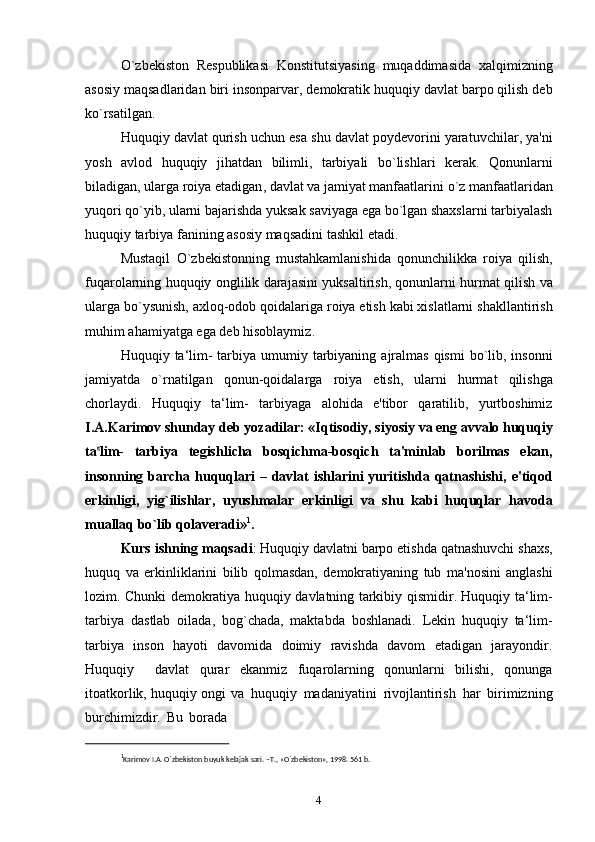 O ` zbekiston   Respublikasi   Konstitutsiyasing   muqaddimasida   xalqimizning
asosiy   maqsadlaridan   biri   insonparvar ,  demokratik   huquqiy   davlat   barpo   qilish   deb
ko ` rsatilgan .
Huquqiy   davlat   qurish   uchun   esa   shu   davlat   poydevorini   yaratuvchilar ,  ya ' ni
yosh   avlod   huquqiy   jihatdan   bilimli ,   tarbiyali   bo ` lishlari   kerak .   Qonunlarni
biladigan ,  ularga   roiya   etadigan ,  davlat   va   jamiyat   manfaatlarini   o ` z   manfaatlaridan
yuqori   qo ` yib ,  ularni   bajarishda   yuksak   saviyaga   ega   bo ` lgan   shaxslarni   tarbiyalash
huquqiy   tarbiya   fanining   asosiy   maqsadini   tashkil   etadi .
Mustaqil   O ` zbekistonning   mustahkamlanishida   qonunchilikka   roiya   qilish ,
fuqarolarning   huquqiy   onglilik   darajasini   yuksaltirish ,  qonunlarni   hurmat   qilish   va
ularga   bo ` ysunish ,  axloq - odob   qoidalariga   roiya   etish   kabi   xislatlarni   shakllantirish
muhim   ahamiyatga   ega   deb   hisoblaymiz .
Huquqiy   ta ‘ lim -   tarbiya   umumiy   tarbiyaning   ajralmas   qismi   bo ` lib ,   insonni
jamiyatda   o ` rnatilgan   qonun - qoidalarga   roiya   etish ,   ularni   hurmat   qilishga
chorlaydi .   Huquqiy   ta ‘ lim -   tarbiyaga   alohida   e ' tibor   qaratilib ,   yurtboshimiz
I . A . Karimov   shunday   deb   yozadilar : « Iqtisodiy ,  siyosiy   va   eng   avvalo   huquqiy
t a‟ li m -     t a r b i y a      t e g is h l i cha      b o sqi c h m a - b o sqi c h      t a ' m inl a b      bor i l m as      e k an ,
insonning   barcha   huquqlari   –   davlat   ishlarini   yuritishda   qatnashishi ,   e ' tiqod
erkinligi ,   yig ` ilishlar ,   uyushmalar   erkinligi   va   shu   kabi   huquqlar   havoda
muallaq   bo ` lib   qolaveradi » 1
.
Kurs   ishning   maqsadi :  Huquqiy   davlatni   barpo   etishda   qatnashuvchi   shaxs ,
huquq   va   erkinliklarini   bilib   qolmasdan ,   demokratiyaning   tub   ma ' nosini   anglashi
lozim .   Chunki   demokratiya   huquqiy   davlatning   tarkibiy   qismidir .   Huquqiy   ta ‘ lim -
tarbiya   dastlab   oilada ,   bog ` chada ,   maktabda   boshlanadi .   Lekin   huquqiy   ta‘lim-
tarbiya   inson   hayoti   davomida   doimiy   ravishda   davom   etadigan   jarayondir.
Huquqiy     davlat   qurar   ekanmiz   fuqarolarning   qonunlarni   bilishi,   qonunga
itoatkorlik, huquqiy ongi va   huquqiy   madaniyatini   rivojlantirish   har   birimizning
burchimizdir.   Bu   borada
1
Karimov I.A. O`zbеkiston buyuk kеlajak sari. –T., «O`zbеkiston», 1998. 561 b.
4 