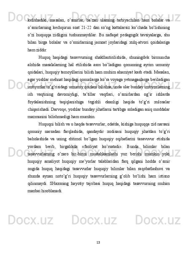 kelishadiki,   masalan,   o’smirlar,   ba’zan   ularning   tarbiyachilari   ham   bolalar   va
o’smirlarning   kechqurun   soat   21-22   dan   so’ng   kattalarsiz   ko’chada   bo’lishining
o’zi   huquqqa   zidligini   tushunmaydilar.   Bu   nafaqat   pedagogik   tavsiyalarga,   shu
bilan   birga   bolalar   va   o’smirlarning   jamoat   joylaridagi   xulq-atvori   qoidalariga
ham ziddir.
Huquq   haqidagi   tasavvurning   shakllantirilishida,   shuningdek   birmuncha
alohida   masalalarning   hal   etilishida   asos   bo’ladigan   qonunning   ayrim   umumiy
qoidalari, huquqiy tamoyillarini bilish ham muhim ahamiyat kasb etadi. Masalan,
agar yoshlar mehnat haqidagi qonunlarga ko’ra voyaga yetmaganlarga beriladigan
imtiyozlar to’g’risidagi umumiy qoidani bilishsa, unda ular bunday imtiyozlarning
ish   vaqtining   davomiyligi,   ta’tillar   vaqtlari,   o’smirlardan   og’ir   ishlarda
foydalanishning   taqiqlanishiga   tegishli   ekanligi   haqida   to’g’ri   xulosalar
chiqarishadi. Darvoqe, yoshlar bunday jihatlarni tartibga soladigan aniq moddalar
mazmunini bilishmasligi ham mumkin.
Huquqni bilish va u haqda tasavvurlar, odatda, kishiga huquqqa zid narsani
qonuniy   narsadan   farqlashida,   qandaydir   xodisani   huquqiy   jihatdan   to’g’ri
baholashida   va   uning   ehtimol   bo’lgan   huquqiy   oqibatlarini   tasavuvur   etishida
yordam   berib,   birgalikda   «faoliyat   ko’rsatadi».   Bunda   bilimlar   bilan
tasavvurlarning   o’zaro   bir-birini   mustahkamlashi   yuz   berishi   mumkin   yoki
huquqiy   amaliyot   huquqiy   me’yorlar   talablaridan   farq   qilgani   hodda   o’smir
ongida   huquq   haqidagi   tasavvurlar   huquqiy   bilimlar   bilan   raqobatlashuvi   va
shunda   aynan   noto’g’ri   huquqiy   tasavvurlarning   g’olib   bo’lishi   ham   istisno
qilinmaydi.   SHaxsning   hayotiy   tajribasi   huquq   haqidagi   tasavvurning   muhim
manbai hisoblanadi.
13 