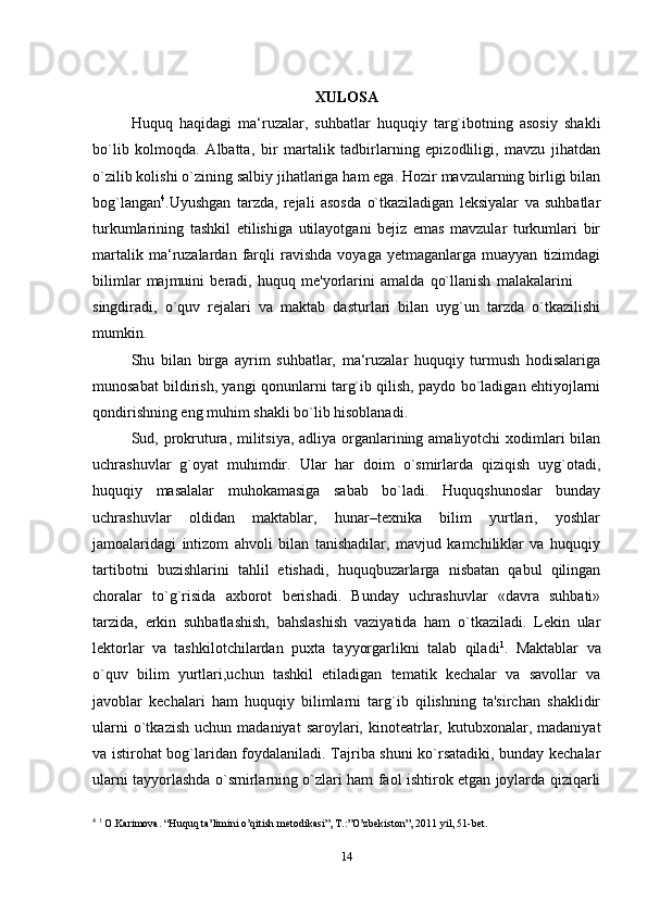 XULOSA
Huquq   haqidagi   ma‘ruzalar,   suhbatlar   huquqiy   targ`ibotning   asosiy   shakli
bo`lib   kolmoqda.   Albatta,   bir   martalik   tadbirlarning   epizodliligi,   mavzu   jihatdan
o`zilib kolishi o`zining salbiy jihatlariga ham ega. Hozir mavzularning birligi bilan
bog`langan 4
.Uyushgan   tarzda,   rejali   asosda   o`tkaziladigan   leksiyalar   va   suhbatlar
turkumlarining   tashkil   etilishiga   utilayotgani   bejiz   emas   mavzular   turkumlari   bir
martalik   ma‘ruzalardan   farqli   ravishda   voyaga   yetmaganlarga   muayyan   tizimdagi
bilimlar   majmuini   beradi,   huquq   me'yorlarini   amalda   qo`llanish   malakalarini
singdiradi,   o`quv   rejalari   va   maktab   dasturlari   bilan   uyg`un   tarzda   o`tkazilishi
mumkin.
Shu   bilan   birga   ayrim   suhbatlar,   ma‘ruzalar   huquqiy   turmush   hodisalariga
munosabat bildirish, yangi qonunlarni targ`ib qilish, paydo bo`ladigan ehtiyojlarni
qondirishning eng muhim shakli bo`lib hisoblanadi.
Sud, prokrutura, militsiya, adliya organlarining amaliyotchi  xodimlari bilan
uchrashuvlar   g`oyat   muhimdir.   Ular   har   doim   o`smirlarda   qiziqish   uyg`otadi,
huquqiy   masalalar   muhokamasiga   sabab   bo`ladi.   Huquqshunoslar   bunday
uchrashuvlar   oldidan   maktablar,   hunar–texnika   bilim   yurtlari,   yoshlar
jamoalaridagi   intizom   ahvoli   bilan   tanishadilar,   mavjud   kamchiliklar   va   huquqiy
tartibotni   buzishlarini   tahlil   etishadi,   huquqbuzarlarga   nisbatan   qabul   qilingan
choralar   to`g`risida   axborot   berishadi.   Bunday   uchrashuvlar   «davra   suhbati»
tarzida,   erkin   suhbatlashish,   bahslashish   vaziyatida   ham   o`tkaziladi.   Lekin   ular
lektorlar   va   tashkilotchilardan   puxta   tayyorgarlikni   talab   qiladi 1
.   Maktablar   va
o`quv   bilim   yurtlari,uchun   tashkil   etiladigan   tematik   kechalar   va   savollar   va
javoblar   kechalari   ham   huquqiy   bilimlarni   targ`ib   qilishning   ta'sirchan   shaklidir
ularni  o`tkazish   uchun  madaniyat  saroylari,  kinoteatrlar,  kutubxonalar,  madaniyat
va istirohat bog`laridan foydalaniladi. Tajriba shuni ko`rsatadiki, bunday kechalar
ularni tayyorlashda o`smirlarning o`zlari ham faol ishtirok etgan joylarda qiziqarli
4
  1
 O.Karimova. “Huquq ta’limini o’qitish metodikasi”, T.:”O’zbekiston”, 2011 yil, 51-bet.
14 