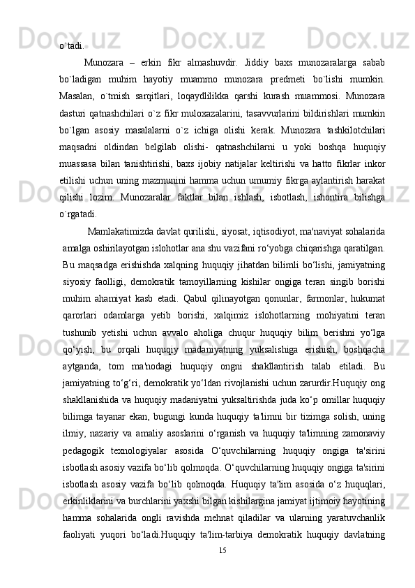 o`tadi.
Munozara   –   erkin   fikr   almashuvdir.   Jiddiy   baxs   munozaralarga   sabab
bo`ladigan   muhim   hayotiy   muammo   munozara   predmeti   bo`lishi   mumkin.
Masalan,   o`tmish   sarqitlari,   loqaydlilikka   qarshi   kurash   muammosi.   Munozara
dasturi   qatnashchilari   o`z   fikr   muloxazalarini,   tasavvurlarini   bildirishlari   mumkin
bo`lgan   asosiy   masalalarni   o`z   ichiga   olishi   kerak.   Munozara   tashkilotchilari
maqsadni   oldindan   belgilab   olishi-   qatnashchilarni   u   yoki   boshqa   huquqiy
muassasa   bilan   tanishtirishi,   baxs   ijobiy   natijalar   keltirishi   va   hatto   fikrlar   inkor
etilishi   uchun uning  mazmunini  hamma  uchun umumiy  fikrga aylantirish  harakat
qilishi   lozim.   Munozaralar   faktlar   bilan   ishlash,   isbotlash,   ishontira   bilishga
o`rgatadi.
Mamlakatimizda davlat qurilishi, siyosat, iqtisodiyot, ma'naviyat sohalarida
amalga oshirilayotgan islohotlar ana shu vazifani ro‘yobga chiqarishga qaratilgan.
Bu   maqsadga   erishishda   xalqning   huquqiy   jihatdan   bilimli   bo‘lishi,   jamiyatning
siyosiy   faolligi,   demokratik   tamoyillarning   kishilar   ongiga   teran   singib   borishi
muhim   ahamiyat   kasb   etadi.   Qabul   qilinayotgan   qonunlar,   farmonlar,   hukumat
qarorlari   odamlarga   yetib   borishi,   xalqimiz   islohotlarning   mohiyatini   teran
tushunib   yetishi   uchun   avvalo   aholiga   chuqur   huquqiy   bilim   berishni   yo‘lga
qo‘yish,   bu   orqali   huquqiy   madaniyatning   yuksalishiga   erishish,   boshqacha
aytganda,   tom   ma'nodagi   huquqiy   ongni   shakllantirish   talab   etiladi.   Bu
jamiyatning to‘g‘ri, demokratik yo‘ldan rivojlanishi  uchun zarurdir.Huquqiy ong
shakllanishida  va huquqiy madaniyatni  yuksaltirishda  juda ko‘p omillar  huquqiy
bilimga   tayanar   ekan,   bugungi   kunda   huquqiy   ta'limni   bir   tizimga   solish,   uning
ilmiy,   nazariy   va   amaliy   asoslarini   o‘rganish   va   huquqiy   ta'limning   zamonaviy
pedagogik   texnologiyalar   asosida   O‘quvchilarning   huquqiy   ongiga   ta'sirini
isbotlash asosiy vazifa bo‘lib qolmoqda. O‘quvchilarning huquqiy ongiga ta'sirini
isbotlash   asosiy   vazifa   bo‘lib   qolmoqda.   Huquqiy   ta'lim   asosida   o‘z   huquqlari,
erkinliklarini va burchlarini yaxshi bilgan kishilargina jamiyat ijtimoiy hayotining
hamma   sohalarida   ongli   ravishda   mehnat   qiladilar   va   ularning   yaratuvchanlik
faoliyati   yuqori   bo‘ladi.Huquqiy   ta'lim-tarbiya   demokratik   huquqiy   davlatning
15 