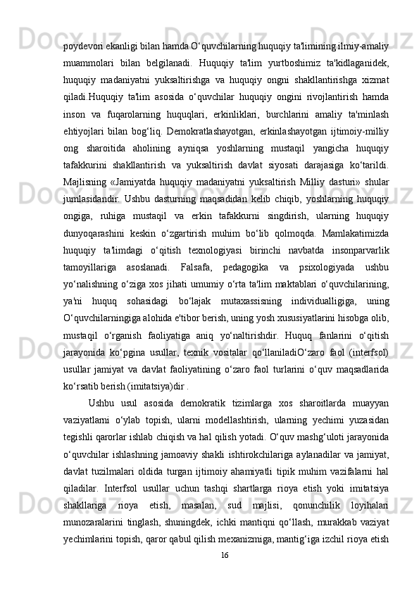 poydevori ekanligi bilan hamda O‘quvchilarning huquqiy ta'limining ilmiy-amaliy
muammolari   bilan   belgilanadi.   Huquqiy   ta'lim   yurtboshimiz   ta'kidlaganidek,
huquqiy   madaniyatni   yuksaltirishga   va   huquqiy   ongni   shakllantirishga   xizmat
qiladi.Huquqiy   ta'lim   asosida   o‘quvchilar   huquqiy   ongini   rivojlantirish   hamda
inson   va   fuqarolarning   huquqlari,   erkinliklari,   burchlarini   amaliy   ta'minlash
ehtiyojlari   bilan   bog‘liq.   Demokratlashayotgan,   erkinlashayotgan   ijtimoiy-milliy
ong   sharoitida   aholining   ayniqsa   yoshlarning   mustaqil   yangicha   huquqiy
tafakkurini   shakllantirish   va   yuksaltirish   davlat   siyosati   darajasiga   ko‘tarildi.
Majlisning   «Jamiyatda   huquqiy   madaniyatni   yuksaltirish   Milliy   dasturi»   shular
jumlasidandir.   Ushbu   dasturning   maqsadidan   kelib   chiqib,   yoshlarning   huquqiy
ongiga,   ruhiga   mustaqil   va   erkin   tafakkurni   singdirish,   ularning   huquqiy
dunyoqarashini   keskin   o‘zgartirish   muhim   bo‘lib   qolmoqda.   Mamlakatimizda
huquqiy   ta'limdagi   o‘qitish   texnologiyasi   birinchi   navbatda   insonparvarlik
tamoyillariga   asoslanadi.   Falsafa,   pedagogika   va   psixologiyada   ushbu
yo‘nalishning   o‘ziga   xos   jihati   umumiy   o‘rta   ta'lim   maktablari   o‘quvchilarining,
ya'ni   huquq   sohasidagi   bo‘lajak   mutaxassisning   individualligiga,   uning
O‘quvchilarningiga alohida e'tibor berish, uning yosh xususiyatlarini hisobga olib,
mustaqil   o‘rganish   faoliyatiga   aniq   yo‘naltirishdir.   Huquq   fanlarini   o‘qitish
jarayonida   ko‘pgina   usullar,   texnik   vositalar   qo‘llaniladiO‘zaro   faol   (interfsol)
usullar   jamiyat   va   davlat   faoliyatining   o‘zaro   faol   turlarini   o‘quv   maqsadlarida
ko‘rsatib berish (imitatsiya)dir .
Ushbu   usul   asosida   demokratik   tizimlarga   xos   sharoitlarda   muayyan
vaziyatlarni   o‘ylab   topish,   ularni   modellashtirish,   ularning   yechimi   yuzasidan
tegishli qarorlar ishlab chiqish va hal qilish yotadi. O‘quv mashg‘uloti jarayonida
o‘quvchilar   ishlashning   jamoaviy   shakli   ishtirokchilariga   aylanadilar   va   jamiyat,
davlat   tuzilmalari   oldida   turgan   ijtimoiy   ahamiyatli   tipik   muhim   vazifalarni   hal
qiladilar.   Interfsol   usullar   uchun   tashqi   shartlarga   rioya   etish   yoki   imitatsiya
shakllariga   rioya   etish,   masalan,   sud   majlisi,   qonunchilik   loyihalari
munozaralarini   tinglash,   shuningdek,   ichki   mantiqni   qo‘llash,   murakkab   vaziyat
yechimlarini topish, qaror qabul qilish mexanizmiga, mantig‘iga izchil rioya etish
16 