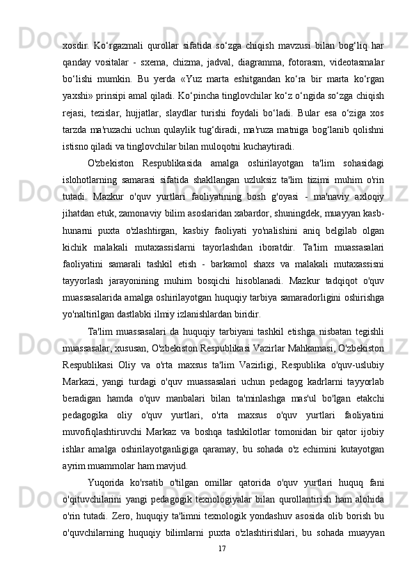 xosdir.   Ko‘rgazmali   qurollar   sifatida   so‘zga   chiqish   mavzusi   bilan   bog‘liq   har
qanday   vositalar   -   sxema,   chizma,   jadval,   diagramma,   fotorasm,   videotasmalar
bo‘lishi   mumkin.   Bu   yerda   «Yuz   marta   eshitgandan   ko‘ra   bir   marta   ko‘rgan
yaxshi» prinsipi amal qiladi. Ko‘pincha tinglovchilar ko‘z o‘ngida so‘zga chiqish
rejasi,   tezislar,   hujjatlar,   slaydlar   turishi   foydali   bo‘ladi.   Bular   esa   o‘ziga   xos
tarzda   ma'ruzachi   uchun   qulaylik   tug‘diradi,   ma'ruza   matniga   bog‘lanib   qolishni
istisno qiladi va tinglovchilar bilan muloqotni kuchaytiradi.
O'zbekiston   Respublikasida   amalga   oshirilayotgan   ta'lim   sohasidagi
islohotlarning   samarasi   sifatida   shakllangan   uzluksiz   ta'lim   tizimi   muhim   o'rin
tutadi.   Mazkur   o'quv   yurtlari   faoliyatining   bosh   g'oyasi   -   ma'naviy   axloqiy
jihatdan etuk, zamonaviy bilim asoslaridan xabardor, shuningdek, muayyan kasb-
hunarni   puxta   o'zlashtirgan,   kasbiy   faoliyati   yo'nalishini   aniq   belgilab   olgan
kichik   malakali   mutaxassislarni   tayorlashdan   iboratdir.   Ta'lim   muassasalari
faoliyatini   samarali   tashkil   etish   -   barkamol   shaxs   va   malakali   mutaxassisni
tayyorlash   jarayonining   muhim   bosqichi   hisoblanadi.   Mazkur   tadqiqot   o'quv
muassasalarida amalga oshirilayotgan huquqiy tarbiya samaradorligini oshirishga
yo'naltirilgan dastlabki ilmiy izlanishlardan biridir.
Ta'lim   muassasalari   da   huquqiy   tarbiyani   tashkil   etishga   nisbatan   tegishli
muassasalar, xususan, O'zbekiston Respublikasi Vazirlar Mahkamasi, O'zbekiston
Respublikasi   Oliy   va   o'rta   maxsus   ta'lim   Vazirligi,   Respublika   o'quv-uslubiy
Markazi,   yangi   turdagi   o'quv   muassasalari   uchun   pedagog   kadrlarni   tayyorlab
beradigan   hamda   o'quv   manbalari   bilan   ta'minlashga   mas'ul   bo'lgan   etakchi
pedagogika   oliy   o'quv   yurtlari,   o'rta   maxsus   o'quv   yurtlari   faoliyatini
muvofiqlashtiruvchi   Markaz   va   boshqa   tashkilotlar   tomonidan   bir   qator   ijobiy
ishlar   amalga   oshirilayotganligiga   qaramay,   bu   sohada   o'z   echimini   kutayotgan
ayrim muammolar ham mavjud.
Yuqorida   ko'rsatib   o'tilgan   omillar   qatorida   o'quv   yurtlari   huquq   fani
o'qituvchilarini   yangi   pedagogik   texnologiyalar   bilan   qurollantirish   ham   alohida
o'rin   tutadi.   Zero,   huquqiy   ta'limni   texnologik   yondashuv   asosida   olib   borish   bu
o'quvchilarning   huquqiy   bilimlarni   puxta   o'zlashtirishlari,   bu   sohada   muayyan
17 