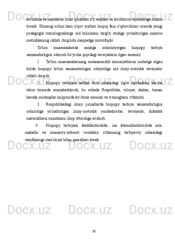 ko'nikma va malakalar hosil qilishlari o'z vaqtlari va kuchlarini tejashlariga imkon
beradi. Shuning uchun ham o'quv yurtlari huquq fani o'qituvchilari orasida yangi
pedagogik   texnologiyalarga   oid   bilimlarni   targ'ib   etishga   yo'naltirilgan   maxsus
metodikaning ishlab chiqilishi maqsadga muvofiqdir.
Ta'lim   muassasalarida   amalga   oshirilayotgan   huquqiy   tarbiya
samaradorligini oshirish bo'yicha quyidagi tavsiyalarni ilgari suramiz:
1. Ta'lim   muassasalarining   mutaxassislik   xususiyatlarini   inobatga   olgan
holda   huquqiy   ta'lim   samaradorligini   oshirishga   oid   ilmiy-metodik   tavsiyalar
ishlab chiqish.
2. Huquqiy   tarbiyani   tashkil   etish   sohasidagi   ilg'or   tajribalarni   barcha
talim   tizimida   ommalashtirish,   bu   sohada   Respublika,   viloyat,   shahar,   tuman
hamda mintaqalar miqyosida ko'chma seminar va treninglarni o'tkazish.
3. Respublikadagi   ilmiy   jurnallarda   huquqiy   tarbiya   samaradorligini
oshirishga   yo'naltirilgan   ilmiy-metodik   yondashuvlar,   tavsiyalar,   didaktik
materiallarni muntazam chop ettirishga erishish.
4. Huquqiy   tarbiyani   shakllantirishda,   uni   takomillashtirishda   oila,
mahalla   va   ommaviy-axborot   vositalari   o'zlarining   tarbiyaviy   sohasidagi
vazifalariga mas'uliyat bilan qarashlari kerak.
18 
