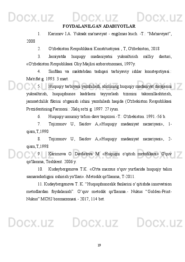 FOYDALANILGAN ADABIYOTLAR
1.         Karimov I.A. Yuksak ma'naviyat - engilmas kuch. -T.: “Ma'naviyat”,
2008
2. O'zbekiston Respublikasi Konstitustiyasi , T, O'zbekiston, 2018
3. Jamiyatda   huquqiy   madaniyatni   yuksaltirish   milliy   dasturi,
«O'zbekiston Respublikasi Oliy Majlisi axborotnomasi, 1997y.
4. Sinfdan   va   maktabdan   tashqari   tarbiyaviy   ishlar   konstepstiyasi.:
Ma'rifat g. 1993. 3 mart.
5. Huquqiy tarbiyani yaxshilash, aholining huquqiy madaniyat darajasini
yuksaltirish,   huquqshunos   kadrlarni   tayyorlash   tizimini   takomillashtirish,
jamoatchilik   fikrini   o'rganish   ishini   yaxshilash   haqida   (O'zbekiston   Respublikasi
Prezidentining Farmoni.: Xalq so'zi g. 1997. 27 iyun.
6. Huquqiy umumiy ta'lim-davr taqozosi.-T.: O'zbekiston. 1991.-56 b.
7. Tojixonov   U,   Saidov   A,«Huquqiy   madaniyat   nazariyasi»,   1-
qism,T,1990
8. Tojixonov   U,   Saidov   A,«Huquqiy   madaniyat   nazariyasi»,   2-
qism,T,1998
9. Karimova   O.   Davlatova   M.   «Huquqni   o'qitish   metodikasi»   O'quv
qo'llanma, Toshkent. 2006 y.
10. Kudaybergenova   T.K.   «O'rta   maxsus   o'quv   yurtlarida   huquqiy   talim
samaradorligini oshirish yo'llari».-Metodik qo'llanma, T-2011.
11. Kudaybergenova T. K. “Huquqshunoslik fanlarini o‘qitishda innovatsion
metodlardan   foydalanish”.   O‘quv   metodik   qo'llanma.-   Nukus   “Golden-Print-
Nukus” MCHJ bosmaxonasi.- 2017, 114 bet.
19 