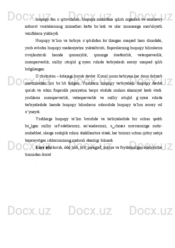 huquqiy fan o`qituvchilari, huquqni  muhofaza  qilish  organlari   va ommaviy
axborot   vositalarining   xizmatlari   katta   bo`ladi   va   ular   zimmasiga   mas'uliyatli
vazifalarni yuklaydi.
Huquqiy   ta‘lim   va   tarbiya   o`qitishdan   ko`zlangan   maqsad   ham   shundaki,
yosh avlodni huquqiy madaniyatini yuksaltirish, fuqarolarning huquqiy bilimlarini
rivojlantirish   hamda   qonuniylik,   qonunga   itoatkorlik,   vatanparvarlik,
insonparvarlik,   milliy   istiqlol   g`oyasi   ruhida   tarbiyalash   asosiy   maqsad   qilib
belgilangan.
O`zbekiston – kelajagi buyuk davlat. Komil inson tarbiyasi har doim dolzarb
mavzulardan   biri   bo`lib   kelgan.   Yoshlarni   huquqiy   tarbiyalash   huquqiy   davlat
qurish   va   erkin   fuqarolik   jamiyatini   barpo   etishda   muhim   ahamiyat   kasb   etadi.
yoshlarni   insonparvarlik,   vatanparvarlik   va   milliy   istiqlol   g`oyasi   ruhida
tarbiyalashda   hamda   huquqiy   bilimlarini   oshirishda   huquqiy   ta‘lim   asosiy   rol
o‘ynaydi.
Yoshlarga   huquqiy   ta‘lim   berishda   va   tarbiyalashda   biz   uchun   qadrli
bo‗lgan   milliy   urf-odatlarimiz,   an‘analarimiz,   o‗chmas   merosimizga   mehr-
muhabbat, ularga sodiqlik ruhini shakllanitira olsak, har birimiz uchun ijobiy natija
bajarayotgan ishlarimizning mahsuli ekanligi bilinadi.
Kurs ishi  kirish, ikki bob, to'rt paragraf, xulosa va foydalanilgan adabiyotlar
tizimidan iborat.
. 