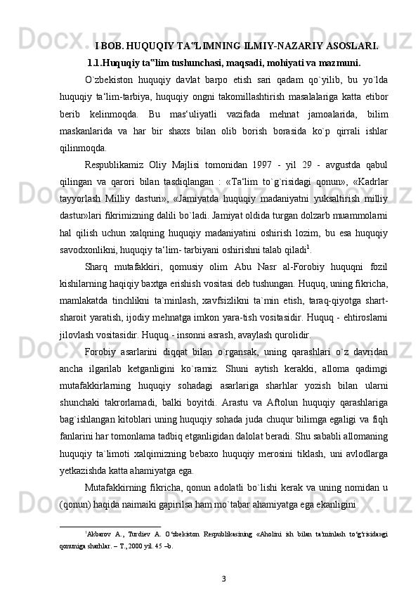I BOB. HUQUQIY TA LIMNING ILMIY-NAZARIY‟   ASOSLARI.
1.1.Huquqiy   ta lim	
‟   tushunchasi,   maqsadi,   mohiyati   va   mazmuni.
O`zbekiston   huquqiy   davlat   barpo   etish   sari   qadam   qo`yilib,   bu   yo`lda
huquqiy   ta‘lim-tarbiya,   huquqiy   ongni   takomillashtirish   masalalariga   katta   etibor
berib   kelinmoqda.   Bu   mas‘uliyatli   vazifada   mehnat   jamoalarida,   bilim
maskanlarida   va   har   bir   shaxs   bilan   olib   borish   borasida   ko`p   qirrali   ishlar
qilinmoqda.
Respublikamiz   Oliy   Majlisi   tomonidan   1997   -   yil   29   -   avgustda   qabul
qilingan   va   qarori   bilan   tasdiqlangan   :   «Ta‘lim   to`g`risidagi   qonun»,   «Kadrlar
tayyorlash   Milliy   dasturi»,   «Jamiyatda   huquqiy   madaniyatni   yuksaltirish   milliy
dastur»lari fikrimizning dalili bo`ladi. Jamiyat oldida turgan dolzarb muammolarni
hal   qilish   uchun   xalqning   huquqiy   madaniyatini   oshirish   lozim,   bu   esa   huquqiy
savodxonlikni, huquqiy ta‘lim- tarbiyani oshirishni talab   qiladi 1
.
Sharq   mutafakkiri,   qomusiy   olim   Abu   Nasr   al-Forobiy   huquqni   fozil
kishilarning haqiqiy baxtga erishish vositasi deb tushungan. Huquq, uning fikricha,
mamlakatda   tinchlikni   ta`minlash,   xavfsizlikni   ta`min   etish,   taraq-qiyotga   shart-
sharoit yaratish, ijodiy mehnatga imkon yara-tish vositasidir. Huquq - ehtiroslarni
jilovlash vositasidir. Huquq - insonni asrash, avaylash   qurolidir.
Forobiy   asarlarini   diqqat   bilan   o`rgansak,   uning   qarashlari   o`z   davridan
ancha   ilgarilab   ketganligini   ko`ramiz.   Shuni   aytish   kerakki,   alloma   qadimgi
mutafakkirlarning   huquqiy   sohadagi   asarlariga   sharhlar   yozish   bilan   ularni
shunchaki   takrorlamadi,   balki   boyitdi.   Arastu   va   Aftolun   huquqiy   qarashlariga
bag`ishlangan kitoblari uning huquqiy sohada juda chuqur bilimga egaligi va fiqh
fanlarini har tomonlama tadbiq etganligidan dalolat beradi. Shu sababli allomaning
huquqiy   ta`limoti   xalqimizning   bebaxo   huquqiy   merosini   tiklash,   uni   avlodlarga
yetkazishda katta ahamiyatga   ega.
Mutafakkirning  fikricha,  qonun  adolatli   bo`lishi   kerak   va  uning  nomidan  u
(qonun) haqida naimaiki gapirilsa ham mo`tabar ahamiyatga ega ekanligini
1
Akbarov   A.,   Turdiev   A.   O‘zbekiston   Respublikasining   «Aholini   ish   bilan   ta’minlash   to‘g‘risida»gi
qonuniga sharhlar. – T., 2000 yil. 45 –b.
3 